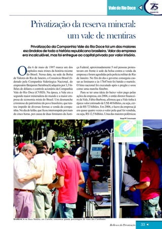 Vale do Rio Doce


                 Privatização da reserva mineral:
                            um vale de mentiras
               Privatização da Companhia Vale do Rio Doce foi um dos maiores
         escândalos de toda a história republicana brasileira. Valor da empresa
         era incalculável, mas foi entregue ao capital privado por valor irrisório.




   O
             dia 6 de maio de 1997 marca um dos                ça Federal, aproximadamente 5 mil pessoas protes-
            capítulos mais tristes da história recente         tavam em frente à sede da bolsa contra a venda da
            do Brasil. Nessa data, na sede da Bolsa            empresa e foram agredidas pela polícia militar do Rio
de Valores do Rio de Janeiro, o Consórcio Brasil (li-          de Janeiro. No fim do dia o governo conseguiu cas-
derado pela Companhia Siderúrgica Nacional, do                 sar as liminares e às 17h47min foi batido o martelo.
empresário Benjamin Steinbruch) adquiriu por 3,3 bi-           O hino nacional foi executado após o pregão e soou
lhões de dólares o controle acionário da Companhia             como uma marcha fúnebre.
Vale do Rio Doce (CVRD). Na época, a Vale era a                    Para se ter uma ideia do baixo valor pago pelas
segunda maior mineradora do mundo e a maior em-                ações da empresa, em 2006, o então diretor financei-
presa de economia mista do Brasil. Um desmanche                ro da Vale, Fábio Barbosa, afirmou que a Vale tinha à
criminoso do patrimônio do povo brasileiro, que ten-           época valor estimado de US$ 40 bilhões, ou seja, cer-
tou impedir de diversas formas a venda da compa-               ca de R$ 72 bilhões. Em 2006, o lucro da empresa já
nhia. No dia do leilão, que ficou interrompido por mais        era quase quatro vezes o valor pela qual foi vendida,
de cinco horas, por causa de duas liminares da Justi-          ou seja, R$ 12,5 bilhões. Uma das maiores polêmicas
                                                                                                        Senge-PR Comunicação




BARRACA na Boca Maldita, em Curitiba, concentrou grande porcentagem de votos dos Curitibanos

                                                                                               Reflexos da Privatização        33
 