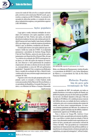 Vale do Rio Doce

                                                                                                                    Senge-PR Comunicação
     acerca da venda da Vale envolve a cotação realizada
     pela corretora norte americana Merrill Lynch, que a
     avaliou a empresa em R$ 10 bilhões. A corretora foi
     acusada de subavaliar jazidas e o conjunto do com-
     plexo industrial da empresa, com patrimônio superior
     a R$ 100 bilhões.

                                     Ações populares
         Logo após a venda, inúmeras entidades da socie-
     dade civil entraram com ações populares contra a
     privatização da Vale. Porém, tais ações, em decisão
     de primeira instância, haviam sido extintas pelo juiz fe-
     deral Francisco de Assis Gardês Castro Junior, de Belém
     (PA), que alegou que a venda da empresa já produzira
     efeitos e que, se desfeitos, resultariam um desastre.
         Existem pelo menos cem ações judiciais que con-
     testam o leilão da venda da CVRD. A ex-deputada
     paranaense e presidente do Instituto Reage Brasil,
     Clair da Flora Martins, autora de uma destas ações,
     juntamente com Hasiel da Silva Pereira Filho, diz que
     “os critérios de avaliação da CRVD restringiram-se,
     na época, ao valor das ações da empresa no merca-
     do, sem observar o valor patrimonial do complexo
     empresarial e de todos os direitos de lavra de minéri-
                                                                         NO SENGE-PR, engenheiros participaram das votações
     os, correspondente a cerca de 240 mil quilômetros
     quadrados”. Segundo Clair, a empresa escolhida para                 Brito, o ex-Ministro do Planejamento, Antônio Kandir,
     fazer o modelo de avaliação da Vale, a Merril Linch,                o ex-presidente do BNDES, Luis Carlos Mendonça
     vendia ações de uma corretora anglo-americana con-                  de Barros e o ex-presidente da Vale do Rio Doce
     corrente da Vale.                                                   Francisco Schettino.
         Figuram como réus da ação proposta pela ex-de-
     putada e pelo ex-vereador a União Federal, tendo                                              Plebiscito Popular:
     como procuradora Helia Maria de Oliveira Bettero, o
     ex-presidente da República, Fernando Henrique Car-
                                                                                                    luta do povo pela
     doso, o ex-Ministro de Minas e Energia, Raimundo                                            reestatização da Vale
                                                  Senge-PR Comunicação
                                                                             Em setembro de 2007, foi realizado, em todos os
                                                                         estados brasileiros e em todas as regiões do Paraná, um
                                                                         plebiscito popular, processo de discussão que possibili-
                                                                         tou um raio x do Brasil. Quando se fala que a Vale era
                                                                         avaliada em 96 bilhões e foi vendida por pouco mais de
                                                                         três bilhões de reais, na verdade não houve nenhum in-
                                                                         vestimento, pois com a mesma estrutura dos tempos de
                                                                         estatal, seu lucro cresce exponencialmente. As reser-
                                                                         vas existentes perduram por 400 anos. Se continuar no
                                                                         atual ritmo, o ganho estimado é de oito trilhões, impressi-
                                                                         onantemente superior aos 92 bilhões de reais.
                                                                             Para o diretor do Senge-PR, Antônio César
                                                                         Quevedo Goular, que participou ativamente do plebis-
                                                                         cito, o que difere o cenário atual em relação à Vale de
                                                                         antes é uma demanda mundial muito aquecida por mi-
                                                                         nérios de ferro, puxada pelo crescimento colossal da
                                                                         China e da Índia. “Isto que poderia ser o instrumento
                                                                         importante de financiamento das políticas públicas se
                                                                         transforma em enriquecimento criminoso por parte dos
     PLEBISCITO contou com visitas a igrejas, escolas e bairros          capitalistas, em especial estrangeiros”, afirma Goulart.

34   Reflexos da Privatização
 