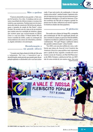 Vale do Rio Doce


                                Mito a quebrar              ciado. O que seria motivo de condenação, é visto por
                                                            muitos como mérito”, analisa Goulart. A aparente omis-
    “É preciso desmitificar uma questão: a Vale sem-        são da imprensa traz consigo um posicionamento pro-
pre foi lucrativa. Eis o fato. A mudança está no con-       fundamente ideológico e crivado de interesses. O po-
sumo exacerbado dos últimos tempos e no preço dos           der econômico da Vale não só comprou a grande im-
minérios, que aumentou. Nenhum país em sã consci-           prensa mas foi além: influenciou até mesmo segmen-
ência abre mão do controle de 240 mil km de subsolo,        tos históricos aliados das lutas populares.
quase o tamanho do estado de São Paulo”, critica
Goulart. De acordo com ele, trata-se de um território                                           O plebiscito
que contém uma rica variedade de minérios, alguns
que existem quase que exclusivamente no Brasil,                 De acordo com o diretor do Senge-PR, a campanha
como é o caso do nióbio. O Brasil detém 90% da              pela reestatização da Vale foi organizada durante um
reserva mundial de nióbio, usado na construção de           ano e somente na véspera, no processo final do trabalho,
semicondutores dos setores de informática, eletrôni-        a imprensa reconheceu o plebiscito atacando-o, porém,
ca, digital, telemático e de automação.                     violentamente. “Por quê? Porque o plebiscito tratava
                                                            das questões centrais do país”, critica Goulart.
                           Desinformação e                      “Em 2002, com seus dez milhões de votos, o ple-
                          um grande silêncio                biscito que tratava da Área de Livre Comércio das
                                                            Américas (Alca) foi a peça política mais importante
   “A reação mais lógica diante do leilão da Vale seria     para a queda da Alca, segundo a reunião dos movi-
a indignação. Por isso, é lamentável que a                  mentos sociais de 34 países, em Mar Del Plata (mar-
desinformação ainda permita que grande parte da po-         ço de 2006). Portanto, o plebiscito da Vale, em 2007,
pulação aplauda e se deslumbre com o seu lucro anun-        não foi uma corrida de cem metros rasos. Sim uma
                                                                                                     Senge-PR Comunicação




OS DIRETORES do Senge-PR, Antônio César Quevedo Goulart (esq) e Ulisses Kaniak, em 2007

                                                                                           Reflexos da Privatização         35
 
