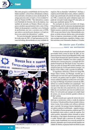 Copel

     Mas entre pesquisa e rentabilidade não há uma fina-               negócios. São as chamadas “subsidiárias”. Até hoje, a
     lidade imediata”, critica Giani, defendendo os labora-            empresa está dividida deste modo, embora a adminis-
     tórios leiloados, formados no início da década de 70,             tração seja centralizada sob controle do Estado. Ainda
     antigas parcerias entre a Copel e a Universidade Fe-              em 1996, o controle das ações ordinárias (ação com
     deral do Paraná (UFPR): “São laboratórios criados                 poder de voto) pelo Estado atingia 93% das ações, ao
     com finalidade de fomento, não só da empresa, mas                 passo que atualmente apenas 58,3%.
     também de mercado, no Paraná e Brasil, com pes-                       Na avaliação do diretor-secretário do Senge,
     quisa e produtos que permearam todo o setor. A fina-              Ulisses Kaniak, este foi o processo de preparação para
     lidade era de pesquisar e contribuir com a formação               justificar a venda da estatal, iniciada desde que Ingo
     de profissionais, por isso o convênio com a UFPR,                 Hubert assumiu o posto de comando da empresa, em
     que entrava com professores doutores e a Copel en-                1995, no governo Jaime Lerner. Desmembrada a em-
     trava com custeio dos laboratórios”, explica.                     presa, as portas estavam abertas para a privatização.
         Por meio da chamada “operação desmonte”, leva-                Entre as empresas concorrentes ao leilão, apresenta-
     da a cabo antes de 2001, a Copel apresenta-se no for-             ram-se grupos americanos, espanhóis e belgas, e tam-
     mato de holding, desmembrada em cinco unidades de                 bém nacionais como Votorantim, Bradesco e Vicunha.
                                                Senge-PR Comunicação
                                                                                     Do interior para Curitiba:
                                                                                         nasce um movimento
                                                                            O anúncio da privatização da Copel foi dado pelo
                                                                       governador Jaime Lerner no início de 2001, às vés-
                                                                       peras do primeiro Fórum Social Mundial (FSM), onde
                                                                       o tema da privatização da Copel foi pautado. A partir
                                                                       daí, foi articulado o trabalho com outros estados que
                                                                       enfrentavam o mesmo processo, a exemplo da Com-
                                                                       panhia Energética de São Paulo (Cesp). Esta articu-
                                                                       lação por parte do Senge-PR recebeu também uma
                                                                       moção de apoio do ‘Forum pelo direito à energia’, em
                                                                       Buenos Aires (ARG), onde a questão foi debatida.
                                                                            O engenheiro eletricista e diretor do Senge-PR,
                                                                       Sérgio Inácio Gomes, de Maringá, recorda que a
                                                                       mobilização em torno da Copel foi pautada primeiro
                                                                       no interior, até ganhar corpo na capital. As duas pri-
                                                                       meiras audiências públicas aconteceram em Londri-
                                                                       na e logo em Maringá. No primeiro semestre de 2001,
                                                                       definiu-se o caráter do debate com a população: “Em
                                                                       reunião entre sindicatos da base eletricitária, defini-
                                                                       mos que a luta não seria corporativista, mas um tra-
                                                                       balho de convencimento, por meio de audiências pú-
                                                                       blicas. Foi uma pauta que agregou um amplo leque
                                                                       de setores, em um ano eleitoral, quando a direita se
                                                                       dividiu”, pontua.
                                                                            Kaniak comenta que a gama de setores da socie-
                                                                       dade que se posicionou contra a venda da empresa
                                                                       foi extensa. A facção política do governador à época,
                                                                       Jaime Lerner, ficou isolada, com reflexos eleitorais
                                                                       após o período. Isto porque mesmo deputados con-
                                                                       servadores cederam à mobilização – naquele momen-
                                                                       to. “Os políticos fizeram pesquisas, souberam que 93%
                                                                       da população eram contra a venda da empresa. Em
                                                                       outras gestões, deputados tinham alienado as ações
                                                                       da empresa, e logo depois disseram que eram contra
                                                                       a venda. Durante todo o processo de votação, que
                                                                       acabou sendo fraudulenta, teve troca de posições no
                                                                       plenário, deputados que tiveram pressão popular nas
     O MOVIMENTO se organizou do interior para a capital               cidades do interior, as pessoas foram em frente às casas
38   Reflexos da Privatização
 