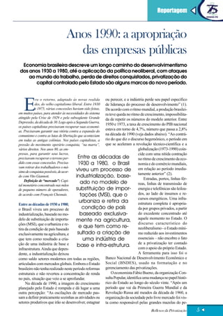 Reportagem
LOREM IPSUM DOLOR


                               Anos 1990: a apropriação
                                 das empresas públicas
 Economia brasileira descreve um longo caminho do desenvolvimentismo
dos anos 1930 a 1980, até a aplicação da política neoliberal, com ataques
    ao mundo do trabalho, perda de direitos conquistados, privatização do
       capital controlado pelo Estado são alguns marcos do novo período.




   E
             ra o retorno, adaptado às novas realida      ou perecer, e a indústria perde seu papel específico
            des, do velho capitalismo liberal. Entre 1930 de liderança do processo de desenvolvimento” (1).
            e 1975, várias concessões haviam sido feitas, De acordo com o ritmo mundial, a produção brasilei-
em muitos países, para atender às necessidades do sistema ra teve queda no ritmo de crescimento, impossibilita-
atingido pela Crise de 1929 e pela subseqüente Grande     da de repetir os números do modelo anterior. Entre
Depressão, da década de 30. Logo após a Segunda Guerra,
                                                          1950 e 1973, a taxa de crescimento do PIB nacional
os países capitalistas precisavam recuperar suas economi-
as. Precisavam garantir sua vitória contra a expansão do
                                                          estava em torno de 4,7%, número que passa a 2,8%
comunismo e contra as lutas de libertação que aconteciam  na década de 1990 (veja dados abaixo). “Ao contrá-
em todas as antigas colônias. Nos países capitalistas, a rio do que diz o discurso hegemônico, o período em
pressão do movimento operário conquista, “na marra”,      que se aceleram a revolução técnico-científica e a
vários direitos. Nos anos 80, as em-                                           globalização (1973-1990) coin-
presas, para garantir seus lucros,                                             cide com uma nítida contração
precisavam recuperar o terreno per-       Entre as décadas de                  no ritmo de crescimento da eco-
dido com essas concessões. Precisa-       1930 a 1980, o Brasil                nomia e do comércio mundiais,
vam retirar dos trabalhadores o má-
ximo de conquistas possíveis, de acor-   viveu um processo de em relação ao período imedia-
do com Vito Giannoti.                    industrialização, base- tamente anterior” (2).
                                                                                   Estradas, portos, linhas fér-
    Definição de “mercado”: Capi-
tal monetário concentrado nas mãos
                                            ado no modelo de                   reas, linhas de transmissão de
de pequeno número de operadores,         substituição de impor- energia e telefônicas são leiloa-
de acordo com François Chesnais.            tações (MSI), que o                dos, ao lado de insumos e re-
                                                                             cursos energéticos. Uma infra-
                                         urbaniza e retira da                estrutura completa é apropria-
Entre as décadas de 1930 a 1980,
o Brasil viveu um processo de             condição de país                   da por grupos privados, a partir
industrialização, baseado no mo-         baseado exclusiva-                  do excedente concentrado até
delo de substituição de importa-       mente na agricultura, aquele momento no Estado. O
ções (MSI), que o urbaniza e re-                                             discurso característico do
tira da condição de país baseado
                                        e que tem como re-                   neoliberalismo - o Estado míni-
exclusivamente na agricultura, e       sultado a criação de                  mo reduzido aos investimentos
que tem como resultado a cria-             uma indústria de                  essenciais – não encobre o fato
ção de uma indústria de base e                                               de a privatização ter contado
                                       base e infra-estrutura.               com o apoio do próprio Estado.
infraestrutura. Ainda que depen-
dente, a industrialização deixou                                             A ferramenta para isso foi o
como saldo setores modernos em todas as regiões,      Banco Nacional de Desenvolvimento Econômico e
articulados com mercados globais. Embora o Estado Social (BNDES), usado na formatação e no
brasileiro não tenha realizado neste período reformas gerenciamento das privatizações.
estruturais e não reverteu a concentração de renda        O economista Fábio Bueno, da organização Con-
no país, situação que veio a se aprofundar.           sulta Popular, identifica uma mudança no papel histó-
     Na década de 1990, a imagem do crescimento rico do Estado ao longo do século vinte. “Após um
planejado pelo Estado é rompida e dá lugar a uma período que vai da Primeira Guerra Mundial e da
outra percepção: “As oscilações de mercado pas- Revolução Russa até meados da década de 1960, a
sam a definir praticamente sozinhas as atividades ou organização da sociedade pelo livre mercado foi vis-
setores produtivos que irão se desenvolver, estagnar ta como responsável pelas grandes mazelas do pe-
                                                                                       Reflexos da Privatização    5
 