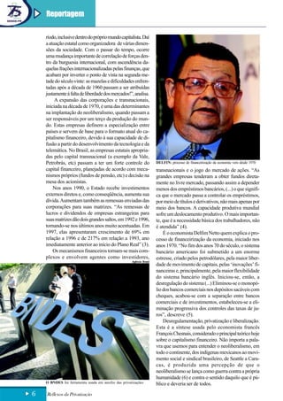 Reportagem

    ríodo, inclusive dentro do próprio mundo capitalista. Daí
    a atuação estatal como organizadora de várias dimen-
    sões da sociedade. Com o passar do tempo, ocorre
    uma mudança importante de correlação de forças den-
    tro da burguesia internacional, com ascendência da-
    quelas frações internacionalizadas pelas finanças, que
    acabam por inverter o ponto de vista na segunda me-
    tade do século vinte: as mazelas e dificuldades enfren-
    tadas após a década de 1960 passam a ser atribuídas
    justamente à falta de liberdade dos mercados!”, analisa.
         A expansão das corporações e transnacionais,
    iniciada na década de 1970, é uma das determinantes
    na implantação do neoliberalismo, quando passam a
    ser responsáveis por um terço da produção do mun-
    do. Estas empresas definem a especialização entre
    países e servem de base para o formato atual do ca-
    pitalismo financeiro, devido à sua capacidade de di-
    fusão a partir do desenvolvimento da tecnologia e da
    telemática. No Brasil, as empresas estatais apropria-
    das pelo capital transnacional (a exemplo da Vale,
    Petrobrás, etc) passam a ter um forte controle do                  DELFIN: processo de financeirização da economia vem desde 1970
    capital financeiro, planejadas de acordo com meca-                 transnacionais e o jogo do mercado de ações. “As
    nismos próprios (fundos de pensão, etc) e decisão na               grandes empresas tenderam a obter fundos direta-
    mesa dos acionistas.                                               mente no livre mercado, passando assim a depender
        Nos anos 1990, o Estado recebe investimentos                   menos dos empréstimos bancários, (...) o que signifi-
    externos diretos e, como conseqüência, aumenta sua                 ca que o mercado passa a controlar os empréstimos,
    dívida. Aumentam também as remessas enviadas das                   por meio de títulos e derivativos, não mais apenas por
    corporações para suas matrizes. “As remessas de                    meio dos bancos. A capacidade produtiva mundial
    lucros e dividendos de empresas estrangeiras para                  sofre um deslocamento produtivo. O mais importan-
    suas matrizes dão dois grandes saltos, em 1992 e 1996,             te, que é a necessidade básica dos trabalhadores, não
    tornando-se nos últimos anos muito acentuadas. Em                  é atendida” (4).
    1997, elas apresentaram crescimento de 69% em                          É o economista Delfim Netto quem explica o pro-
    relação a 1996 e de 217% em relação a 1993, ano                    cesso de financeirização da economia, iniciado nos
    imediatamente anterior ao início do Plano Real” (3).               anos 1970. “No fim dos anos 70 do século, o sistema
        Os mecanismos financeiros tornam-se mais com-                  bancário americano foi submetido a um enorme
    plexos e envolvem agentes como investidores,                       estresse, criado pelos petrodólares, pela maior liber-
                                                      Agência Brasil
                                                                       dade de movimento de capitais, pelas ‘inovações’ fi-
                                                                       nanceiras e, principalmente, pela maior flexibilidade
                                                                       do sistema bancário inglês. Iniciou-se, então, a
                                                                       desregulação do sistema (...) Eliminou-se o monopó-
                                                                       lio dos bancos comerciais nos depósitos sacáveis com
                                                                       cheques, acabou-se com a separação entre bancos
                                                                       comerciais e de investimentos, estabeleceu-se a eli-
                                                                       minação progressiva dos controles das taxas de ju-
                                                                       ros”, descreve (5).
                                                                           Desregulamentação, privatização e liberalização.
                                                                       Esta é a síntese usada pelo economista francês
                                                                       François Chesnais, considerado o principal teórico hoje
                                                                       sobre o capitalismo financeiro. Não importa a pala-
                                                                       vra que usemos para entender o neoliberalismo, em
                                                                       todo o continente, dos indígenas mexicanos ao movi-
                                                                       mento social e sindical brasileiro, de Seattle a Cara-
                                                                       cas, é produzida uma percepção de que o
                                                                       neoliberalismo se lança como guerra contra a própria
                                                                       humanidade (6) e contra o sentido daquilo que é pú-
    O BNDES foi ferramenta usada em auxílio das privatizações          blico e deveria ser de todos.

6   Reflexos da Privatização
 