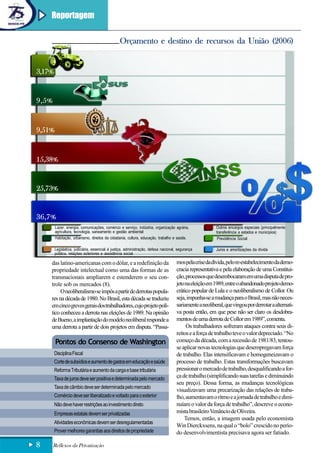 Reportagem

                                                 Orçamento e destino de recursos da União (2006)


3,17%


9,5%


9,51%


15,38%


25,73%


36,7%
        Lazer, energia, comunicações, comércio e serviço, indústria, organização agrária,                Outros encargos especiais (principalmente
        agricultura, tecnologia, saneamento e gestão ambiental                                           transferência a estados e municípios)
        Habitação, urbanismo, direitos da cidadania, cultura, educação, trabalho e saúde.                 Previdência Social

        Legislativa, judiciária, essencial à justiça, administração, defesa nacional, segurança          Juros e amortizações da dívida
        pública, relações exteriores e assistência social.

    das latino-americanas com o dólar, e a redefinição da                            mos pela crise da dívida, pelo re-estabelecimento da demo-
    propriedade intelectual como uma das formas de as                                cracia representativa e pela elaboração de uma Constitui-
    transnacionais ampliarem e estenderem o seu con-                                 ção, processos que desembocaram em uma disputa de pro-
    trole sob os mercados (8).                                                       jeto na eleição em 1989, entre o abandonado projeto demo-
         O neoliberalismo se impôs a partir de derrotas popula-                      crático popular de Lula e o neoliberalismo de Collor. Ou
    res na década de 1980. No Brasil, esta década se traduziu                        seja, impunha-se a mudança para o Brasil, mas não neces-
    em cinco greves gerais dos trabalhadores, cujo projeto polí-                     sariamente a neoliberal, que vingou por derrotar a alternati-
    tico conheceu a derrota nas eleições de 1989. Na opinião                         va posta então, em que pese não ser claro os desdobra-
    de Bueno, a implantação do modelo neoliberal responde a                          mentos de uma derrota de Collor em 1989”, comenta.
    uma derrota a partir de dois projetos em disputa. “Passa-                             Os trabalhadores sofreram ataques contra seus di-
                                                                                     reitos e a força de trabalho teve o valor depreciado. “No
        Pontos do Consenso de Washington                                             começo da década, com a recessão de 1981/83, tentou-
                                                                                     se aplicar novas tecnologias que desempregavam força
        Disciplina Fiscal                                                            de trabalho. Elas intensificavam e homogeneizavam o
        Corte de subsídios e aumento de gastos em educação e saúde                   processo de trabalho. Estas transformações buscavam
        Reforma Tributária e aumento da carga e base tributária                      pressionar o mercado de trabalho, desqualificando a for-
        Taxa de juros deve ser positiva e determinada pelo mercado
                                                                                     ça de trabalho (simplificando suas tarefas e diminuindo
                                                                                     seu preço). Dessa forma, as mudanças tecnológicas
        Taxa de câmbio deve ser determinada pelo mercado
                                                                                     visualizavam uma precarização das relações de traba-
        Comércio deve ser liberalizado e voltado para o exterior                     lho, aumentavam o ritmo e a jornada de trabalho e dimi-
        Não deve haver restrições ao investimento direto                             nuíam o valor da força de trabalho”, descreve o econo-
        Empresas estatais devem ser privatizadas                                     mista brasileiro Venâncio de Oliveira.
                                                                                         Temos, então, a imagem usada pelo economista
        Atividades econômicas devem ser desregulamentadas
                                                                                     Win Dierckxsens, na qual o “bolo” crescido no perío-
        Prover melhores garantias aos direitos de propriedade                        do desenvolvimentista precisava agora ser fatiado.

8      Reflexos da Privatização
 