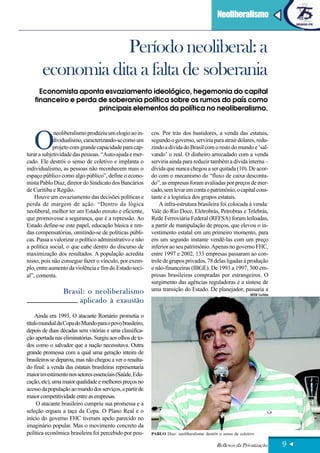 Neoliberalismo



                   Período neoliberal: a
       economia dita a falta de soberania
      Economista aponta esvaziamento ideológico, hegemonia do capital
    financeiro e perda de soberania política sobre os rumos do país como
                       principais elementos da política no neoliberalismo.




   O
             neoliberalismo produziu um elogio ao in-      cos. Por trás dos bastidores, a venda das estatais,
             dividualismo, caracterizando-se como um       segundo o governo, serviria para atrair dólares, redu-
             projeto com grande capacidade para cap-       zindo a dívida do Brasil com o resto do mundo e ‘sal-
turar a subjetividade das pessoas. “Auto-ajuda e mer-      vando’ o real. O dinheiro arrecadado com a venda
cado. Ele destrói o senso de coletivo e implanta o         serviria ainda para reduzir também a dívida interna –
individualismo, as pessoas não reconhecem mais o           dívida que nunca chegou a ser quitada (10). De acor-
espaço público como algo público”, define o econo-         do com o mecanismo do “fluxo de caixa desconta-
mista Pablo Diaz, diretor do Sindicato dos Bancários       do”, as empresas foram avaliadas por preços de mer-
de Curitiba e Região.                                      cado, sem levar em conta o patrimônio, o capital cons-
    Houve um esvaziamento das decisões políticas e         tante e a logística dos grupos estatais.
perda de margem de ação. “Dentro da lógica                     A infra-estrutura brasileira foi colocada à venda:
neoliberal, melhor ter um Estado enxuto e eficiente,       Vale do Rio Doce, Eletrobrás, Petrobras e Telebrás,
que promovesse a segurança, que é a repressão. Ao          Rede Ferroviária Federal (RFFSA) foram leiloadas,
Estado define-se este papel, educação básica e ren-        a partir de manipulação de preços, que elevou o in-
das compensatórias, omitindo-se de políticas públi-        vestimento estatal em um primeiro momento, para
cas. Passa a valorizar o político administrativo e não     em um segundo instante vendê-las com um preço
a política social, o que cabe dentro do discurso de        inferior ao seu patrimônio. Apenas no governo FHC,
maximização dos resultados. A população acredita           entre 1997 e 2002, 133 empresas passaram ao con-
nisso, pois não consegue fazer o vínculo, por exem-        trole de grupos privados, 78 delas ligadas à produção
plo, entre aumento da violência e fim do Estado soci-      e não-financeiras (IBGE). De 1993 a 1997, 300 em-
al”, comenta.                                              presas brasileiras compradas por estrangeiros. O
                                                           surgimento das agências reguladoras é a síntese de
                 Brasil: o neoliberalismo                  uma transição do Estado. De planejador, passaria a
                                                                                                              SEEB Curitiba

                      aplicado à exaustão
     Ainda era 1993. O atacante Romário prometia o
título mundial da Copa do Mundo para o povo brasileiro,
depois de duas décadas sem vitórias e uma classifica-
ção apertada nas eliminatórias. Surgiu aos olhos de to-
dos como o salvador que a nação necessitava. Outra
grande promessa com a qual uma geração inteira de
brasileiros se deparou, mas não chegou a ver o resulta-
do final: a venda das estatais brasileiras representaria
maior investimento nos setores essenciais (Saúde, Edu-
cação, etc), uma maior qualidade e melhores preços no
acesso da população ao mundo dos serviços, a partir de
maior competitividade entre as empresas.
     O atacante brasileiro cumpriu sua promessa e a
seleção ergueu a taça da Copa. O Plano Real e o
início do governo FHC tiveram apelo parecido no
imaginário popular. Mas o movimento concreto da
política econômica brasileira foi percebido por pou-       PABLO Diaz: neoliberalismo destrói o senso de coletivo

                                                                                             Reflexos da Privatização         9
 