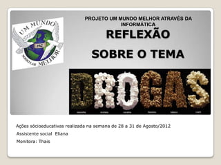 PROJETO UM MUNDO MELHOR ATRAVÉS DA
                                         INFORMÁTICA

                                      REFLEXÃO
                                SOBRE O TEMA




Ações sócioeducativas realizada na semana de 28 a 31 de Agosto/2012
Assistente social Eliana
Monitora: Thais
 