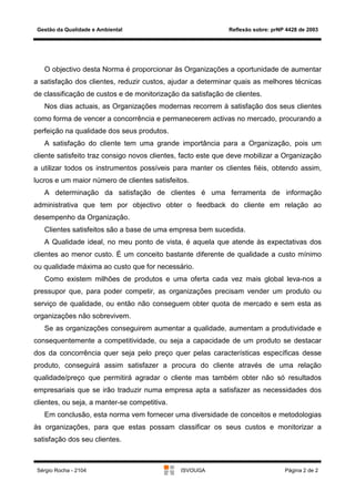 Gestão da Qualidade e Ambiental                             Reflexão sobre: prNP 4428 de 2003




   O objectivo desta Norma é proporcionar às Organizações a oportunidade de aumentar
a satisfação dos clientes, reduzir custos, ajudar a determinar quais as melhores técnicas
de classificação de custos e de monitorização da satisfação de clientes.
   Nos dias actuais, as Organizações modernas recorrem à satisfação dos seus clientes
como forma de vencer a concorrência e permanecerem activas no mercado, procurando a
perfeição na qualidade dos seus produtos.
   A satisfação do cliente tem uma grande importância para a Organização, pois um
cliente satisfeito traz consigo novos clientes, facto este que deve mobilizar a Organização
a utilizar todos os instrumentos possíveis para manter os clientes fiéis, obtendo assim,
lucros e um maior número de clientes satisfeitos.
   A determinação da satisfação de clientes é uma ferramenta de informação
administrativa que tem por objectivo obter o feedback do cliente em relação ao
desempenho da Organização.
   Clientes satisfeitos são a base de uma empresa bem sucedida.
   A Qualidade ideal, no meu ponto de vista, é aquela que atende às expectativas dos
clientes ao menor custo. É um conceito bastante diferente de qualidade a custo mínimo
ou qualidade máxima ao custo que for necessário.
   Como existem milhões de produtos e uma oferta cada vez mais global leva-nos a
pressupor que, para poder competir, as organizações precisam vender um produto ou
serviço de qualidade, ou então não conseguem obter quota de mercado e sem esta as
organizações não sobrevivem.
   Se as organizações conseguirem aumentar a qualidade, aumentam a produtividade e
consequentemente a competitividade, ou seja a capacidade de um produto se destacar
dos da concorrência quer seja pelo preço quer pelas características específicas desse
produto, conseguirá assim satisfazer a procura do cliente através de uma relação
qualidade/preço que permitirá agradar o cliente mas também obter não só resultados
empresariais que se irão traduzir numa empresa apta a satisfazer as necessidades dos
clientes, ou seja, a manter-se competitiva.
   Em conclusão, esta norma vem fornecer uma diversidade de conceitos e metodologias
às organizações, para que estas possam classificar os seus custos e monitorizar a
satisfação dos seu clientes.



 Sérgio Rocha - 2104                          ISVOUGA                            Página 2 de 2
 