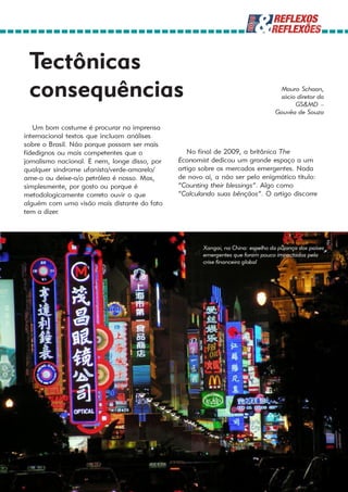 Tectônicas
 consequências                                                                     Mauro Schaan,
                                                                                   sócio diretor da
                                                                                        GS&MD –
                                                                                  Gouvêa de Souza

   Um bom costume é procurar na imprensa
internacional textos que incluam análises
sobre o Brasil. Não porque possam ser mais
fidedignos ou mais competentes que o              No final de 2009, a britânica The
jornalismo nacional. E nem, longe disso, por   Economist dedicou um grande espaço a um
qualquer síndrome ufanista/verde-amarelo/      artigo sobre os mercados emergentes. Nada
ame-o ou deixe-o/o petróleo é nosso. Mas,      de novo aí, a não ser pelo enigmático título:
simplesmente, por gosto ou porque é            “Counting their blessings”. Algo como
metodologicamente correto ouvir o que          “Calculando suas bênçãos”. O artigo discorre
alguém com uma visão mais distante do fato
tem a dizer.




                                                       Xangai, na China: espelho da pujança dos países
                                                       emergentes que foram pouco impactados pela
                                                       crise financeira global
 