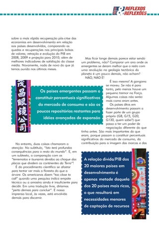 sobre a mais rápida recuperação pós-crise das
economias em desenvolvimento em relação
aos países desenvolvidos, comparando as
quedas e recuperações nas principais bolsas
de valores; retração e evolução do PIB em
2008, 2009 e projeção para 2010; além de          Mas ficar longe demais parece estar sendo
melhores indicadores de satisfação da classe   um problema, não? Comparar um ano onde os
média. Novamente, nada de novo do que já       emergentes se deram melhor que o resto com
temos ouvido nos últimos meses.                uma revolução na geologia tectônica do
                                               planeta é um pouco demais, não acham?
                                                  NÃO, NÃO É!
                                                                     É isso mesmo! A gangorra
                                                                  se moveu. Se não é para
                                                                  tanto, pelo menos houve um
                    Os países emergentes passam a pequeno tremor na Força.
                 constituir percentuais significativos Algumas coisas não serão
                                                                  mais como eram antes.
                   do mercado de consumo e são os                    Os países ditos em
                                                                  desenvolvimento passam a
                  poucos repositórios restantes para fazer parte de um grupo
                       idéias avançadas de expansão próprioquem G15, G20,
                                                                  G130,
                                                                           (G8,
                                                                                sabe?) que
                                                                  passa a ter um poder de
                                                                  negociação diferente do que
                                               tinha antes. São mais importantes do que
                                               eram, porque passam a constituir percentuais
                                               significativos do mercado de consumo, da
   No entanto, duas coisas chamaram a          contribuição para a imagem das marcas e das
atenção: No subtítulo, “Isto terá profundas
consequências para o resto do mundo”. E, em
um subtexto, a comparação com os
“terremotos e tsunamis devidos ao choque das      A relação dívida/PIB dos
placas que dividem os continentes da Terra”!
   É do procedimento científico se afastar        20 maiores países em
para tentar ver mais a floresta do que a
árvore. Os americanos dizem “too close to
                                                  desenvolvimento é
call” quando uma pesquisa indica empate           apenas metade daquela
técnico ou a amostra ainda é insuficiente para
decidir. Em uma tradução livre, diríamos          dos 20 países mais ricos,
“perto demais para concluir”. E nossa
imprensa local, às vezes, está envolvida          o que resultará em
demais para discernir.
                                                 necessidades menores
                                                 de captação de recursos
 