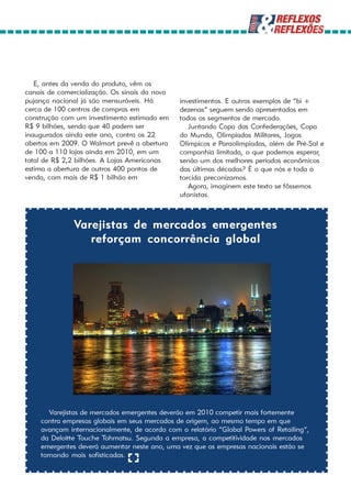 E, antes da venda do produto, vêm os
canais de comercialização. Os sinais da nova
pujança nacional já são mensuráveis. Há        investimentos. E outros exemplos de “bi +
cerca de 100 centros de compras em             dezenas” seguem sendo apresentados em
construção com um investimento estimado em     todos os segmentos de mercado.
R$ 9 bilhões, sendo que 40 podem ser              Juntando Copa das Confederações, Copa
inaugurados ainda este ano, contra os 22       do Mundo, Olimpíadas Militares, Jogos
abertos em 2009. O Walmart prevê a abertura    Olímpicos e Paraolimpíadas, além de Pré-Sal e
de 100 a 110 lojas ainda em 2010, em um        companhia limitada, o que podemos esperar,
total de R$ 2,2 bilhões. A Lojas Americanas    senão um dos melhores períodos econômicos
estima a abertura de outros 400 pontos de      das últimas décadas? É o que nós e toda a
venda, com mais de R$ 1 bilhão em              torcida preconizamos.
                                                  Agora, imaginem este texto se fôssemos
                                               ufanistas.



              Varejistas de mercados emergentes
                 reforçam concorrência global




       Varejistas de mercados emergentes deverão em 2010 competir mais fortemente
    contra empresas globais em seus mercados de origem, ao mesmo tempo em que
    avançam internacionalmente, de acordo com o relatório “Global Powers of Retailing“,
    da Deloitte Touche Tohmatsu. Segundo a empresa, a competitividade nos mercados
    emergentes deverá aumentar neste ano, uma vez que as empresas nacionais estão se
    tornando mais sofisticadas.
 