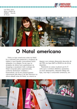 Luiz Goes, sócio-
sênior e diretor da
GS&MD – Gouvêa
de Souza




                                                                            Nos Estados Unidos,
                                                                            temporada de fim de ano
                                                                            foi marcada por compras
                                                                            nacionais e foco em
                                                                            descontos




                      O Natal americano
      Visitar as lojas americanas antes do Natal
   foi o suficiente para presenciar a mudança de
   hábitos à qual aqueles consumidores foram       deparar com cartazes oferecendo descontos de
   obrigados a se adaptar. Se por aqui os          até 70% nas lojas GAP às 22h30 do dia 24 de
   atropelos de última hora superlotaram os        dezembro.
   shoppings e esvaziaram todo o estoque de           Realmente as coisas mudaram por lá. É
   Natal comprado pelos supermercados,             certo que o comércio eletrônico apresentou
   conforme declararam varejistas e                um bom desempenho, retirando tráfego das
   fornecedores, por lá era possível passear       lojas, mas hoje o consumidor americano, em
   calmamente pela Macy’s de São Francisco no
   último sábado antes do Natal, ou mesmo se
 