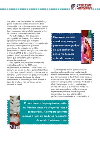 que pese o retorno gradual de sua confiança,
pensa muito mais antes de consumir. Esse
consumidor que antes comprava para, muitas
vezes, depois se perguntar o que fazer com o
bem comprado, agora reflete bastante antes
de passar o cartão em uma máquina.
   Por outro lado, as TVs alardeiam
propagandas de bancos, financeiras e
                                                   Hoje o consumidor
operadoras de cartão que oferecem                  americano, em que
empréstimos e declaram que a concessão não
está vinculada a pesquisas junto aos               pese o retorno gradual
organismos de proteção ao crédito.
Exatamente a mesma situação que antecedia          de sua confiança,
a crise de 2008. É de se imaginar que o
governo estará agora mais atento a essas
                                                   pensa muito mais
ações que corroeram grande parte da                antes de consumir
economia americana.
   Não apenas nas pesquisas de mercado
realizadas ao longo de 2009, mas
simplesmente na conversa com o americano
comum, de classe média, é possível identificar      É interessante avaliar como situações
o quão mais precavidos estão antes de sair às    opostas podem evidenciar mudanças de
compras. O crescimento da pesquisa exaustiva     hábitos semelhantes. Nos EUA, o consumidor,
na internet antes de chegar às lojas é           por conta da crise e do dinheiro mais escasso,
considerável. A comparação entre marcas e        tornou-se mais seletivo e se preocupa mais em
tipos de produtos nos pontos de venda            conhecer bem produtos e marcas. No Brasil o
também é visível.                                efeito é o mesmo, porém a motivação é
                                                 diversa. Por aqui, o aumento de renda faz
                                                 com que a nova classe média emergente
                                                 experimente produtos e marcas jamais
                                                 consumidos, mas que são também
                                                 profundamente avaliados e comparados. A


                  O crescimento da pesquisa exaustiva
                  na internet antes de chegar às lojas é
                       considerável. A comparação entre
                 marcas e tipos de produtos nos pontos
                                de venda também é visível
 