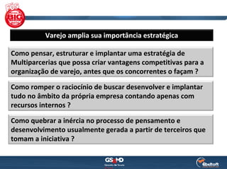 Varejo amplia sua importância estratégica

Como pensar, estruturar e implantar uma estratégia de
Multiparcerias que possa criar vantagens competitivas para a 
organização de varejo, antes que os concorrentes o façam ?

Como romper o raciocínio de buscar desenvolver e implantar 
tudo no âmbito da própria empresa contando apenas com 
recursos internos ? 

Como quebrar a inércia no processo de pensamento e 
desenvolvimento usualmente gerada a partir de terceiros que 
tomam a iniciativa ?
 