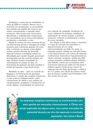 Entretanto, o receio que se manifestava no
início de 2009 se confirma. Mesmo com a
economia em recuperação, os consumidores
não voltarão aos padrões de consumo que
vinham caracterizando o mercado norte-             com redução de variedade; introdução de
americano. Não haverá mais consumismo              novas categorias de produtos; ampliação da
desenfreado e endividamento irresponsável.         participação de marcas próprias e produtos
Os consumidores vão se tornar mais seletivos,      exclusivos; melhoria no atendimento e busca
ponderados e orientados a valor.                   de novos mercados.
    Diante do cenário, há certo consenso de que        Em relação a esse último ponto, o tamanho
nos EUA há lojas demais e metragem de vendas       e o vigor do mercado não permitiram o
excessiva para a demanda ajustada. De outro        desenvolvimento de um varejo
lado, a internet e os demais canais digitais       internacionalizado nos EUA. Em geral, as
roubam parcela crescente da demanda,               empresas operam voltadas ao mercado interno
deixando inclusive os shopping centers em          e não desenvolveram uma cultura de operação
dificuldades para receber aluguéis percentuais     multinacional, limitando-se frequentemente ao
de transações que são somente retiradas nas        vizinho mercado canadense. Análise das 250
lojas. Portanto, haverá necessidade de             maiores empresas varejistas globais, realizada
racionalização do parque de lojas, via             pela Deloitte, mostra que as empresas norte-
fechamento de operações de baixo resultado e       americanas operam em média em 4,6 países e
revisão de formatos, o que levará tempo.           realizam apenas 13,3% de seu volume de
                                                   negócios fora dos EUA. Na Europa, a média é
   PROSPERAR NA CRISE – além do controle de        de 11,7 países, com 36,2% do volume, sendo
despesas e do fechamento de operações              que na França a média é de 21,8 países e 41%
deficitárias, a reação dos varejistas americanos   das vendas fora do país.
à crise se dá em múltiplas frentes: maior
conhecimento do cliente e seus padrões de
comportamento; ampliação e investimento em
canais digitais; racionalização de sortimento,




                As empresas varejistas americanas se movimentarão com
                   mais apetite em mercados internacionais. A China vem
                sendo explorada há alguns anos, mas outros mercados de
                         potencial deverão ser alvo de expansão e eventuais
                                                      aquisições. Isso inclui o Brasil
 