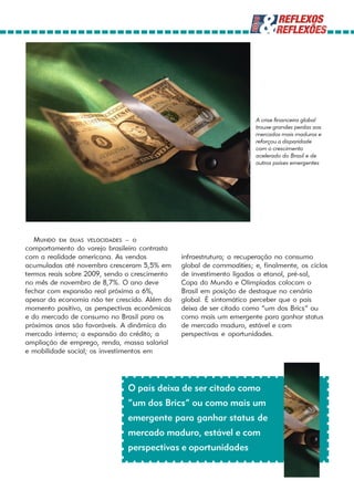 A crise financeira global
                                                                      trouxe grandes perdas aos
                                                                      mercados mais maduros e
                                                                      reforçou a disparidade
                                                                      com o crescimento
                                                                      acelerado do Brasil e de
                                                                      outros países emergentes




   MUNDO EM DUAS VELOCIDADES – o
comportamento do varejo brasileiro contrasta
com a realidade americana. As vendas           infraestrutura; a recuperação no consumo
acumuladas até novembro cresceram 5,5% em      global de commodities; e, finalmente, os ciclos
termos reais sobre 2009, sendo o crescimento   de investimento ligados a etanol, pré-sal,
no mês de novembro de 8,7%. O ano deve         Copa do Mundo e Olimpíadas colocam o
fechar com expansão real próxima a 6%,         Brasil em posição de destaque no cenário
apesar da economia não ter crescido. Além do   global. É sintomático perceber que o país
momento positivo, as perspectivas econômicas   deixa de ser citado como “um dos Brics” ou
e do mercado de consumo no Brasil para os      como mais um emergente para ganhar status
próximos anos são favoráveis. A dinâmica do    de mercado maduro, estável e com
mercado interno; a expansão do crédito; a      perspectivas e oportunidades.
ampliação de emprego, renda, massa salarial
e mobilidade social; os investimentos em




                              O país deixa de ser citado como
                              “um dos Brics” ou como mais um
                              emergente para ganhar status de
                              mercado maduro, estável e com
                              perspectivas e oportunidades
 
