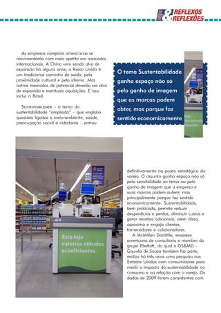 As empresas varejistas americanas se
movimentarão com mais apetite em mercados
internacionais. A China vem sendo alvo de
expansão há alguns anos; o Reino Unido é
um tradicional caminho de saída, pela
                                                O tema Sustentabilidade
proximidade cultural e pelo idioma. Mas         ganha espaço não só
outros mercados de potencial deverão ser alvo
de expansão e eventuais aquisições. E isso      pelo ganho de imagem
inclui o Brasil.
                                                que as marcas podem
   SUSTENTABILIDADE - o tema da
sustentabilidade “ampliada” – que engloba
                                                obter, mas porque faz
questões ligadas a meio-ambiente, saúde,        sentido economicamente
preocupação social e cidadania – entrou




                                                   definitivamente na pauta estratégica do
                                                   varejo. O assunto ganha espaço não só
                                                   pela sensibilidade ao tema ou pelo
                                                   ganho de imagem que a empresa e
                                                   suas marcas podem auferir; mas
                                                   principalmente porque faz sentido
                                                   economicamente. Sustentabilidade,
                                                   bem praticada, permite reduzir
                                                   desperdícios e perdas, diminuir custos e
                                                   gerar receitas adicionais; além disso,
                                                   aproxima e engaja clientes,
                                                   fornecedores e colaboradores.
                                                      A McMillan Doolittle, empresa
                                                   americana de consultoria e membro do
                                                   grupo Ebeltoft, do qual a GS&MD –
                                                   Gouvêa de Souza também faz parte,
                                                   realiza há três anos uma pesquisa nos
                                                   Estados Unidos com consumidores para
                                                   medir o impacto da sustentabilidade no
                                                   consumo e na relação com o varejo. Os
                                                   dados de 2009 foram consistentes com
 