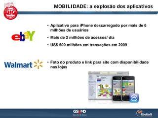 MOBILIDADE: a explosão dos aplicativos


• Aplicativo para iPhone descarregado por mais de 6
  milhões de usuários
• Mais de 2 milhões de acessos/ dia
• US$ 500 milhões em transações em 2009



• Foto do produto e link para site com disponibilidade
  nas lojas
 