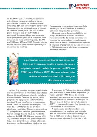 os de 2008 e 2007. Sessenta por cento dos
entrevistados compraram pelo menos um
produto com atributos de sustentabilidade
ambiental; 68% dos consumidores consideram          fornecedores, para assegurar que não haja
frequentemente ou ocasionalmente a compra           exploração de trabalhadores e processos
de produtos verdes; mas 70% não aceitam             poluentes nos produtos que vende.
pagar mais por isso. De outro lado, o                  O grande nome da sustentabilidade no
percentual de consumidores que optou por            varejo é o Walmart. A causa permitiu o
lojas que tivessem produtos e operações mais        reposicionamento da marca, conciliou sua
amigáveis ao meio ambiente passou de 39%            proposta de valor racional com elementos
em 2008 para 45% em 2009. Ou seja, o tema           emocionais e reduziu drasticamente a rejeição
está se tornando mais sensível e já começa a        à empresa. O pragmatismo e perseverança que
discriminar as escolhas.                            o Walmart demonstra são lições para outras
                                                    empresas de varejo.




                    o percentual de consumidores que optou por
                   lojas que tivessem produtos e operações mais
               amigáveis ao meio ambiente passou de 39% em
                2008 para 45% em 2009. Ou seja, o tema está
                          se tornando mais sensível e já começa a
                                                   discriminar as escolhas


   A Best Buy, principal varejista especializada       O programa do Walmart teve início em 2005
em eletroeletrônicos e informática dos Estados      e foi estruturado a partir de três megametas (a
Unidos, já possui há anos atuação voltada à         visão): alcançar 100% de uso de energia
sustentabilidade. Dentre suas frentes, há o         renovável; zerar resíduos; vender produtos que
programa “a loja pega de volta” (“In store          ajudem pessoas e o ambiente. A execução se
take back”), que transformou a empresa no           dá com o que é definido como “abordagem
maior coletor de lixo eletrônico do país, com       360º”, porque envolve operações, fornecedores,
mais de 11.300 toneladas de produtos                consumidores e colaboradores.
eletrônicos recolhidos. Televisores com mais de        A colaboração com fornecedores vem
32 polegadas são retirados gratuitamente se         gerando resultados tangíveis: por exemplo,
houver entrega de uma nova, ou mediante             33% de redução no consumo de energia de
cobrança de US$ 100. Há uma taxa de US$             TVs; e 100% dos produtos disponíveis no
10, convertida em gift card para compras na         sortimento das lojas certificados com o selo
loja, o que gera tráfego e vendas adicionais.
A empresa também audita as fábricas de seus
 