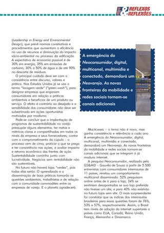 (Leadership in Energy and Environmental
Design), que prevê normas construtivas e
procedimentos que aumentam a eficiência
no uso de recursos e diminuição do impacto
sócio-ambiental no processo da edificação.        A emergência do
A expectativa de economia possível é de
30% em energia, 35% em emissões de                Neoconsumidor, digital,
carbono, 30% a 50% de água e de até 90%           multicanal, multimídia e
no descarte de resíduos.
   O principal cuidado deve ser com a             conectado, demandará um
consistência entre discurso, valores e
prática. Nos Estados Unidos já se usa o           Neovarejo. As novas
termo “lavagem verde” (“green wash”), para
designar empresas que enganam                     fronteiras da mobilidade e
consumidores em relação a práticas                redes sociais tornam-se
ambientais e benefícios de um produto ou
serviço. O efeito é contrário ao desejado e a     canais adicionais
sensibilidade dos consumidores não deve ser
subestimada em ações oportunistas
motivadas por modismo.
   Pode-se concluir que a implantação de
programas de sustentabilidade no varejo
pressupõe alguns elementos: ter metas e
                                                     MULTICANAIS – o tema não é novo, mas
métricas claras e compartilhadas em todos os
                                                  ganha consistência e relevância a cada ano.
níveis da empresa e seus fornecedores; contar
                                                  A emergência do Neoconsumidor, digital,
com o comprometimento da cúpula – o
                                                  multicanal, multimídia e conectado,
processo vem de cima; praticar o que se prega
                                                  demandará um Neovarejo. As novas fronteiras
e ter consistência nas ações; e avaliar impacto
                                                  da mobilidade e redes sociais tornam-se
e retorno econômico das frentes de ação.
                                                  canais adicionais que se integram à já
Sustentabilidade caminha junto com
                                                  madura internet.
lucratividade. Negócios sem rentabilidade não
                                                     A pesquisa Neoconsumidor, realizada pela
são sustentáveis.
                                                  GS&MD – Gouvêa de Souza a partir de 5.500
   No futuro não haverá lojas “verdes”, pois
                                                  entrevistas com consumidores internautas de
todas elas serão. O aprendizado e a
                                                  11 países, revelou um comportamento
disseminação de boas práticas tornarão as
                                                  multicanal disseminado: 52% pesquisam
questões ambientais, trabalhistas e de relação
                                                  online antes de ir para a loja; 34% se
com a comunidade commodities entre as
                                                  sentiriam desapontados se sua loja preferida
empresas de varejo. E o planeta agradecerá.
                                                  não tivesse um site; e para 40% não existirão
                                                  no futuro lojas sem site. O mais surpreendente
                                                  foi constatar que os índices dos internautas
                                                  brasileiros para essas questões foram de 76%,
                                                  53% e 57%, respectivamente. Assim, o Brasil
                                                  tem níveis de adoção da internet superiores a
                                                  países como EUA, Canadá, Reino Unido,
                                                  França, Alemanha e Dinamarca.
 