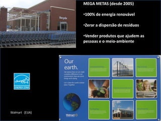 MEGA METAS (desde 2005)

                •100% de energia renovável

                •Zerar a dispersão de resíduos

                •Vender produtos que ajudem as
                pessoas e o meio-ambiente




Walmart (EUA)
 