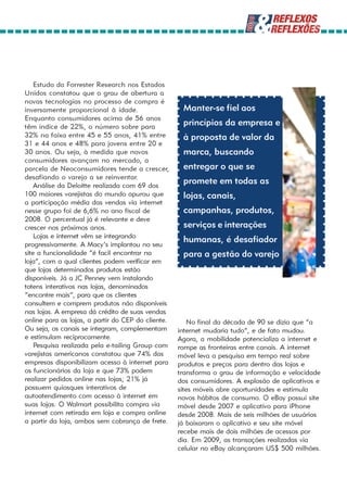 Estudo da Forrester Research nos Estados
Unidos constatou que o grau de abertura a
novas tecnologias no processo de compra é
inversamente proporcional à idade.                   Manter-se fiel aos
Enquanto consumidores acima de 56 anos
têm índice de 22%, o número sobre para
                                                     princípios da empresa e
32% na faixa entre 45 e 55 anos, 41% entre           à proposta de valor da
31 e 44 anos e 48% para jovens entre 20 e
30 anos. Ou seja, à medida que novos                 marca, buscando
consumidores avançam no mercado, a
parcela de Neoconsumidores tende a crescer,          entregar o que se
desafiando o varejo a se reinventar.
    Análise da Deloitte realizada com 69 dos
                                                     promete em todas as
100 maiores varejistas do mundo apurou que           lojas, canais,
a participação média das vendas via internet
nesse grupo foi de 6,6% no ano fiscal de             campanhas, produtos,
2008. O percentual já é relevante e deve
crescer nos próximos anos.                           serviços e interações
    Lojas e internet vêm se integrando
progressivamente. A Macy’s implantou no seu
                                                     humanas, é desafiador
site a funcionalidade “é facil encontrar na          para a gestão do varejo
loja”, com a qual clientes podem verificar em
que lojas determinados produtos estão
disponíveis. Já a JC Penney vem instalando
totens interativos nas lojas, denominados
“encontre mais”, para que os clientes
consultem e comprem produtos não disponíveis
nas lojas. A empresa dá crédito de suas vendas
online para as lojas, a partir do CEP do cliente.       No final da década de 90 se dizia que “a
Ou seja, os canais se integram, complementam        internet mudaria tudo”, e de fato mudou.
e estimulam reciprocamente.                         Agora, a mobilidade potencializa a internet e
    Pesquisa realizada pela e-tailing Group com     rompe as fronteiras entre canais. A internet
varejistas americanos constatou que 74% das         móvel leva a pesquisa em tempo real sobre
empresas disponibilizam acesso à internet para      produtos e preços para dentro das lojas e
os funcionários da loja e que 73% podem             transforma o grau de informação e velocidade
realizar pedidos online nas lojas; 21% já           dos consumidores. A explosão de aplicativos e
possuem quiosques interativos de                    sites móveis abre oportunidades e estimula
autoatendimento com acesso à internet em            novos hábitos de consumo. O eBay possui site
suas lojas. O Walmart possibilita compra via        móvel desde 2007 e aplicativo para iPhone
internet com retirada em loja e compra online       desde 2008. Mais de seis milhões de usuários
a partir da loja, ambos sem cobrança de frete.      já baixaram o aplicativo e seu site móvel
                                                    recebe mais de dois milhões de acessos por
                                                    dia. Em 2009, as transações realizadas via
                                                    celular no eBay alcançaram US$ 500 milhões.
 