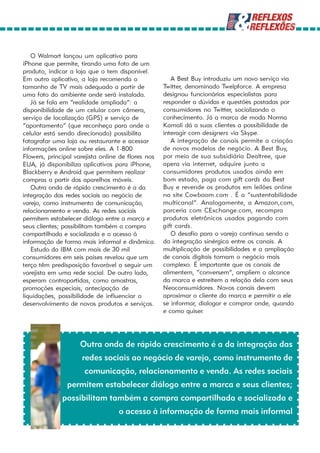 O Walmart lançou um aplicativo para
iPhone que permite, tirando uma foto de um
produto, indicar a loja que o tem disponível.
Em outro aplicativo, a loja recomenda o                A Best Buy introduziu um novo serviço via
tamanho de TV mais adequado a partir de             Twitter, denominado Twelpforce. A empresa
uma foto do ambiente onde será instalada.           designou funcionários especialistas para
   Já se fala em “realidade ampliada”: a            responder a dúvidas e questões postadas por
disponibilidade de um celular com câmera,           consumidores no Twitter, socializando o
serviço de localização (GPS) e serviço de           conhecimento. Já a marca de moda Norma
“apontamento” (que reconheça para onde o            Kamali dá a suas clientes a possibilidade de
celular está sendo direcionado) possibilita         interagir com designers via Skype.
fotografar uma loja ou restaurante e acessar           A integração de canais permite a criação
informações online sobre eles. A 1-800              de novos modelos de negócio. A Best Buy,
Flowers, principal varejista online de flores nos   por meio de sua subsidiária Dealtree, que
EUA, já disponibiliza aplicativos para iPhone,      opera via internet, adquire junto a
Blackberry e Android que permitem realizar          consumidores produtos usados ainda em
compras a partir dos aparelhos móveis.              bom estado, paga com gift cards da Best
   Outra onda de rápido crescimento é a da          Buy e revende os produtos em leilões online
integração das redes sociais ao negócio de          no site Cowboom.com . É a “sustentabilidade
varejo, como instrumento de comunicação,            multicanal”. Analogamente, a Amazon,com,
relacionamento e venda. As redes sociais            parceria com CExchange.com, recompra
permitem estabelecer diálogo entre a marca e        produtos eletrônicos usados pagando com
seus clientes; possibilitam também a compra         gift cards.
compartilhada e socializada e o acesso à               O desafio para o varejo continua sendo o
informação de forma mais informal e dinâmica.       da integração sinérgica entre os canais. A
   Estudo da IBM com mais de 30 mil                 multiplicação de possibilidades e a ampliação
consumidores em seis países revelou que um          de canais digitais tornam o negócio mais
terço têm predisposição favorável a seguir um       complexo. É importante que os canais de
varejista em uma rede social. De outro lado,        alimentem, “conversem”, ampliem o alcance
esperam contrapartidas, como amostras,              da marca e estreitem a relação dela com seus
promoções especiais, antecipação de                 Neoconsumidores. Novos canais devem
liquidações, possibilidade de influenciar o         aproximar o cliente da marca e permitir a ele
desenvolvimento de novos produtos e serviços.       se informar, dialogar e comprar onde, quando
                                                    e como quiser.




                     Outra onda de rápido crescimento é a da integração das
                     redes sociais ao negócio de varejo, como instrumento de
                      comunicação, relacionamento e venda. As redes sociais
                permitem estabelecer diálogo entre a marca e seus clientes;
              possibilitam também a compra compartilhada e socializada e
                                   o acesso à informação de forma mais informal
 