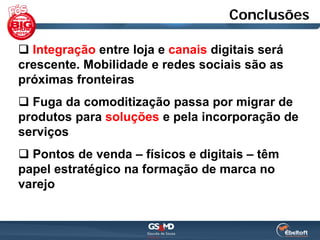 Conclusões

 Integração entre loja e canais digitais será
crescente. Mobilidade e redes sociais são as
próximas fronteiras
 Fuga da comoditização passa por migrar de
produtos para soluções e pela incorporação de
serviços
 Pontos de venda – físicos e digitais – têm
papel estratégico na formação de marca no
varejo
 