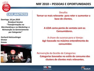 NRF 2010 – PESSOAS E OPORTUNIDADES

                                                      Desafio:
                                 Tornar-se mais relevante para reter e aumentar a
Domingo, 10.jan.2010                             base de clientes.
       Breakout Session
      “Transformações no
Merchandisng e no Marketing: a
                                       A LOJA como ponto de contato com os
 Reinvenção no Gerenciamento
        por Categorias”                          Consumidores.

Gerhard Halsizuckinger                    A chave do sucesso para o Varejo:
Diretor
                                     Agir baseado no máximo entendimento do
Emnos
                                                    consumidor.


                                 Reinvenção da Gestão de Categorias:
                                    Categorias baseadas no estilo de consumo dos
                                         clusters de clientes mais relevantes.
 