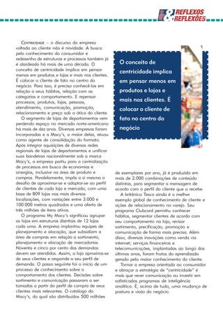 CENTRICIDADE – o discurso da empresa
voltada ao cliente não é novidade. A busca
pelo conhecimento do consumidor e
redesenho de estruturas e processos também já
é alardeado há mais de uma década. O               O conceito de
conceito de centricidade implica em pensar
                                                   centricidade implica
menos em produtos e lojas e mais nos clientes.
É colocar o cliente de fato no centro do           em pensar menos em
negócio. Para isso, é preciso conhecê-los em
relação a seus hábitos, relação com as             produtos e lojas e
categorias e comportamento. E repensar
processos, produtos, lojas, pessoas,               mais nos clientes. É
atendimento, comunicação, promoção,                colocar o cliente de
relacionamento e preço sob a ótica do cliente.
    O segmento de lojas de departamentos vem       fato no centro do
perdendo espaço no mercado norte-americano
há mais de dez anos. Diversas empresas foram       negócio
incorporadas e a Macy’s, a maior delas, atuou
como agente de consolidação do formato.
Após integrar aquisições de diversas redes
regionais de lojas de departamentos e unificar
suas bandeiras nacionalmente sob a marca
Macy’s, a empresa partiu para a centralização
de processos em busca de economias e
sinergias, inclusive na área de produto e        de exemplares por ano, já é produzido em
compras. Paralelamente, impôs a si mesma o       mais de 2.000 combinações de conteúdo
desafio de aproximar-se e adaptar-se ao perfil   distintas, para segmentar a mensagem de
de clientes de cada loja e mercado, com uma      acordo com o perfil do cliente que a recebe.
base de 809 lojas nas mais diversas                 A britânica Tesco ainda é o melhor
localizações, com variações entre 3.000 e        exemplo global de conhecimento de cliente e
100.000 metros quadrados e uma oferta de         ações de relacionamento no varejo. Seu
três milhões de itens ativos.                    programa Clubcard permitiu conhecer
    O programa My Macy’s significou agrupar      hábitos, segmentar clientes de acordo com
as lojas em estruturas distritais de 12 lojas    seu comportamento na loja, revisar
cada uma. A empresa implantou equipes de         sortimento, precificação, promoção e
planejamento e alocação, que subsidiam a         comunicação de forma mais precisa. Além
área de compras em relação a sortimento,         disso, diversas inovações como venda via
planejamento e alocação de mercadorias.          internet; serviços financeiros e
Noventa e cinco por cento das demandas           telecomunicações, implantadas ao longo dos
devem ser atendidas. Assim, a loja aproxima-se   últimos anos, foram frutos do aprendizado
de seus clientes e responde a seu perfil de      gerado pelo maior conhecimento do cliente.
demanda. O passo seguinte foi o início de um        Tornar a empresa orientada ao consumidor
processo de conhecimento sobre o                 e abraçar a estratégia de “centricidade” é
comportamento dos clientes. Decisões sobre       mais que rever comunicação ou investir em
sortimento e comunicação passaram a ser          sofisticados programas de inteligência
tomadas a partir do perfil de compra de seus     analítica. É, acima de tudo, uma mudança de
clientes mais relevantes. O catálogo da          postura e visão do negócio.
Macy’s, do qual são distribuídos 500 milhões
 