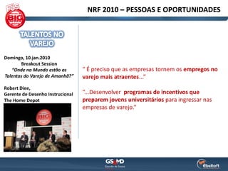 NRF 2010 – PESSOAS E OPORTUNIDADES




Domingo, 10.jan.2010
       Breakout Session
   “Onde no Mundo estão os        “ É preciso que as empresas tornem os empregos no
Talentos do Varejo de Amanhã?”    varejo mais atraentes...”
Robert Diee,
Gerente de Desenho Instrucional   “...Desenvolver programas de incentivos que
The Home Depot                    preparem jovens universitários para ingressar nas
                                  empresas de varejo.”
 