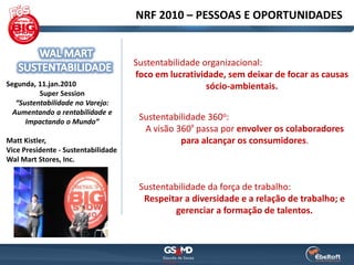 NRF 2010 – PESSOAS E OPORTUNIDADES


                                     Sustentabilidade organizacional:
                                     foco em lucratividade, sem deixar de focar as causas
Segunda, 11.jan.2010                                   sócio-ambientais.
          Super Session
   “Sustentabilidade no Varejo:
  Aumentando a rentabilidade e
      Impactando o Mundo”
                                      Sustentabilidade 360o:
                                       A visão 360º passa por envolver os colaboradores
Matt Kistler,                                   para alcançar os consumidores.
Vice Presidente - Sustentabilidade
Wal Mart Stores, Inc.


                                      Sustentabilidade da força de trabalho:
                                       Respeitar a diversidade e a relação de trabalho; e
                                              gerenciar a formação de talentos.
 