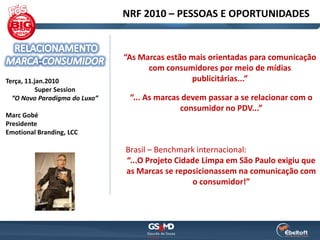 NRF 2010 – PESSOAS E OPORTUNIDADES


                               “As Marcas estão mais orientadas para comunicação
                                     com consumidores por meio de mídias
Terça, 11.jan.2010                              publicitárias...”
           Super Session
  “O Novo Paradigma do Luxo”    “... As marcas devem passar a se relacionar com o
                                              consumidor no PDV...”
Marc Gobé
Presidente
Emotional Branding, LCC

                               Brasil – Benchmark internacional:
                               “...O Projeto Cidade Limpa em São Paulo exigiu que
                               as Marcas se reposicionassem na comunicação com
                                                  o consumidor!”
 