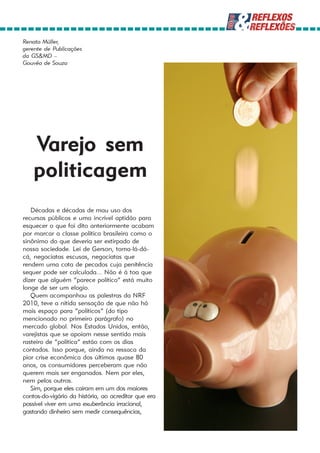 Renato Müller,
gerente de Publicações
da GS&MD –
Gouvêa de Souza




    Varejo sem
    politicagem
   Décadas e décadas de mau uso dos
recursos públicos e uma incrível aptidão para
esquecer o que foi dito anteriormente acabam
por marcar a classe política brasileira como o
sinônimo do que deveria ser extirpado de
nossa sociedade. Lei de Gerson, toma-lá-dá-
cá, negociatas escusas, negociatas que
rendem uma cota de pecados cuja penitência
sequer pode ser calculada... Não é à toa que
dizer que alguém “parece político” está muito
longe de ser um elogio.
   Quem acompanhou as palestras da NRF
2010, teve a nítida sensação de que não há
mais espaço para “políticos” (do tipo
mencionado no primeiro parágrafo) no
mercado global. Nos Estados Unidos, então,
varejistas que se apoiam nesse sentido mais
rasteiro de “política” estão com os dias
contados. Isso porque, ainda na ressaca da
pior crise econômica dos últimos quase 80
anos, os consumidores perceberam que não
querem mais ser enganados. Nem por eles,
nem pelos outros.
   Sim, porque eles caíram em um dos maiores
contos-do-vigário da história, ao acreditar que era
possível viver em uma exuberância irracional,
gastando dinheiro sem medir consequências,
 
