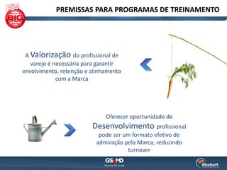 PREMISSAS PARA PROGRAMAS DE TREINAMENTO




 A Valorização do profissional de
   varejo é necessária para garantir
envolvimento, retenção e alinhamento
             com a Marca




                              Oferecer oportunidade de
                         Desenvolvimento profissional
                           pode ser um formato efetivo de
                          admiração pela Marca, reduzindo
                                     turnover
 