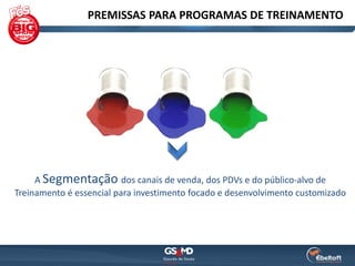 PREMISSAS PARA PROGRAMAS DE TREINAMENTO




     A Segmentação dos canais de venda, dos PDVs e do público-alvo de
Treinamento é essencial para investimento focado e desenvolvimento customizado
 