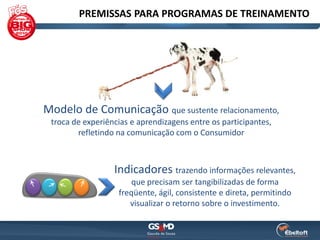 PREMISSAS PARA PROGRAMAS DE TREINAMENTO




Modelo de Comunicação que sustente relacionamento,
 troca de experiências e aprendizagens entre os participantes,
        refletindo na comunicação com o Consumidor



                  Indicadores trazendo informações relevantes,
                       que precisam ser tangibilizadas de forma
                   freqüente, ágil, consistente e direta, permitindo
                      visualizar o retorno sobre o investimento.
 