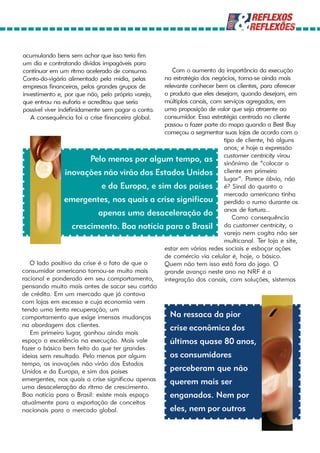 acumulando bens sem achar que isso teria fim
um dia e contratando dívidas impagáveis para
continuar em um ritmo acelerado de consumo.        Com o aumento da importância da execução
Conto-do-vigário alimentado pela mídia, pelas   na estratégia dos negócios, torna-se ainda mais
empresas financeiras, pelos grandes grupos de   relevante conhecer bem os clientes, para oferecer
                                                o produto que eles desejam, quando desejam, em
investimento e, por que não, pelo próprio varejo,
que entrou na euforia e acreditou que seria     múltiplos canais, com serviços agregados, em
                                                uma proposição de valor que seja atraente ao
possível viver indefinidamente sem pagar a conta.
   A consequência foi a crise financeira global.consumidor. Essa estratégia centrada no cliente
                                                passou a fazer parte do mapa quando a Best Buy
                                                começou a segmentar suas lojas de acordo com o
                                                                      tipo de cliente, há alguns
                                                                      anos; e hoje a expressão
                                                                                 centricity virou
                         Pelo menos por algum tempo, as customer de “colocar o
                                                                      sinônimo
                inovações não virão dos Estados Unidos cliente em primeiro
                                                                      lugar”. Parece óbvio, não
                             e da Europa, e sim dos países é? Sinal do quanto o
                                                                      mercado americano tinha
               emergentes, nos quais a crise significou perdido o rumo durante os
                            apenas uma desaceleração do anos de fartura...
                                                                         Como consequência
                  crescimento. Boa notícia para o Brasil              da customer centricity, o
                                                                      varejo nem cogita não ser
                                                                      multicanal. Ter loja e site,
                                                estar em várias redes sociais e esboçar ações
                                                de comércio via celular é, hoje, o básico.
   O lado positivo da crise é o fato de que o   Quem não tem isso está fora do jogo. O
consumidor americano tornou-se muito mais       grande avanço neste ano na NRF é a
racional e ponderado em seu comportamento,      integração dos canais, com soluções, sistemas
pensando muito mais antes de sacar seu cartão
de crédito. Em um mercado que já contava
com lojas em excesso e cuja economia vem
tendo uma lenta recuperação, um
comportamento que exige imensas mudanças          Na ressaca da pior
na abordagem dos clientes.
                                                  crise econômica dos
   Em primeiro lugar, ganhou ainda mais
espaço a excelência na execução. Mais vale        últimos quase 80 anos,
fazer o básico bem feito do que ter grandes
ideias sem resultado. Pelo menos por algum        os consumidores
tempo, as inovações não virão dos Estados
Unidos e da Europa, e sim dos países              perceberam que não
emergentes, nos quais a crise significou apenas   querem mais ser
uma desaceleração do ritmo de crescimento.
Boa notícia para o Brasil: existe mais espaço     enganados. Nem por
atualmente para a exportação de conceitos
nacionais para o mercado global.                  eles, nem por outros
 