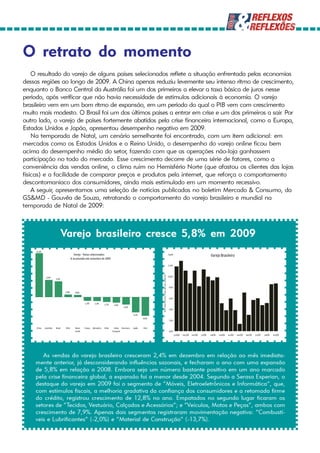 O retrato do momento
    O resultado do varejo de alguns países selecionados reflete a situação enfrentada pelas economias
dessas regiões ao longo de 2009. A China apenas reduziu levemente seu intenso ritmo de crescimento,
enquanto o Banco Central da Austrália foi um dos primeiros a elevar a taxa básica de juros nesse
período, após verificar que não havia necessidade de estímulos adicionais à economia. O varejo
brasileiro vem em um bom ritmo de expansão, em um período do qual o PIB vem com crescimento
muito mais modesto. O Brasil foi um dos últimos países a entrar em crise e um dos primeiros a sair. Por
outro lado, o varejo de países fortemente abatidos pela crise financeira internacional, como a Europa,
Estados Unidos e Japão, apresentou desempenho negativo em 2009.
    Na temporada de Natal, um cenário semelhante foi encontrado, com um item adicional: em
mercados como os Estados Unidos e o Reino Unido, o desempenho do varejo online ficou bem
acima do desempenho médio do setor, fazendo com que as operações não-loja ganhassem
participação no todo do mercado. Esse crescimento decorre de uma série de fatores, como a
conveniência das vendas online, o clima ruim no Hemisfério Norte (que afastou os clientes das lojas
físicas) e a facilidade de comparar preços e produtos pela internet, que reforça o comportamento
descontomaníaco dos consumidores, ainda mais estimulado em um momento recessivo.
    A seguir, apresentamos uma seleção de notícias publicadas no boletim Mercado & Consumo, da
GS&MD - Gouvêa de Souza, retratando o comportamento do varejo brasileiro e mundial na
temporada de Natal de 2009:



                                  Varejo brasileiro cresce 5,8% em 2009
     15,3%
                                              Varejo - Países selecionados                                                                                14,0%                                       Varejo Brasileiro
                                           % acumulado até novembro de 2009

                                                                                                                                                          12,0%
                                                                                                                      (%) mês/mesmo mês do ano anterior




              6,0%                                                                                                                                        10,0%
                         5,5%


                                                                                                                                                           8,0%
                                  0,9%         0,8%

                                                                                                                                                           6,0%
                                                      -1,3%     -1,4%     -1,7%     -1,9%
                                                                                            -2,6%
                                                                                                                                                           4,0%

                                                                                                      -5,3%
                                                                                                              -6,6%
                                                                                                                                                           2,0%


     China   Austrália   Brasil    Chile      Reino   França   Alemanha   Itália    União Área Euro   Japão    EUA
                                              Unido                                Europeia                                                                0,0%
                                                                                                                                                                  jan/08   mar/08   mai/08   jul/08   set/08   nov/08   jan/09   mar/09   mai/09   jul/09   set/09   nov/09




       As vendas do varejo brasileiro cresceram 2,4% em dezembro em relação ao mês imediata-
    mente anterior, já desconsiderando influências sazonais, e fecharam o ano com uma expansão
    de 5,8% em relação a 2008. Embora seja um número bastante positivo em um ano marcado
    pela crise financeira global, a expansão foi a menor desde 2004. Segundo a Serasa Experian, o
    destaque do varejo em 2009 foi o segmento de “Móveis, Eletroeletrônicos e Informática“, que,
    com estímulos fiscais, a melhoria gradativa da confiança dos consumidores e a retomada firme
    do crédito, registrou crescimento de 12,8% no ano. Empatados no segundo lugar ficaram os
    setores de “Tecidos, Vestuário, Calçados e Acessórios“; e “Veículos, Motos e Peças“, ambos com
    crescimento de 7,9%. Apenas dois segmentos registraram movimentação negativa: “Combustí-
    veis e Lubrificantes” (-2,0%) e “Material de Construção” (-13,7%).
 