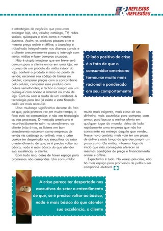 e estratégias de negócios que procuram
enxergar loja, site, celular, catálogo, TV, redes
sociais, quiosques e afins como o mesmo
business. Assim, os produtos passam a ter o
mesmo preço online e offline, o branding é
trabalhado integralmente nos diversos canais e
o cliente crescentemente passa a interagir com
várias mídias e fazer compras cruzadas.              O lado positivo da crise
   Não é utopia imaginar que em breve será
comum para o cliente entrar em uma loja, ver         é o fato de que o
o preço de um produto da mídia indoor da
loja; conferir o produto in loco no ponto de         consumidor americano
venda; escanear seu código de barras no              tornou-se muito mais
celular; comparar preços com a concorrência
pelo celular; comparar esse produto com              racional e ponderado
outros semelhantes; e fechar a compra em um
quiosque com acesso à internet no chão de            em seu comportamento
loja. Com ou sem a ajuda de um vendedor. A
tecnologia para isso já existe e está ficando
cada vez mais acessível.
   Uma mudança significativa decorre do fato
de que, pela primeira vez em muito tempo, o         muito mais exigente, mais cioso de seu
foco está no consumidor, e não em tecnologia        dinheiro, mais cauteloso para comprar, com
ou nos processos. O mercado americano é             armas para buscar a melhor oferta em
reconhecidamente ruim no atendimento ao             qualquer lugar do mundo, deixa de lado
cliente (não à toa, os líderes em bom               rapidamente uma empresa que não for
atendimento nasceram como empresas de               consistente na entrega daquilo que vendeu.
venda via catálogo ou online), mas a crise          Nesse novo cenário, mais vale ter um prazo
parece ter despertado nos executivos do setor       de delivery mais longo do que descumprir um
o entendimento de que, se é preciso voltar ao       prazo curto. Ou então, informar logo de
básico, nada é mais básico do que atender           início que não conseguirá oferecer as
sua excelência, o cliente.                          mesmas condições de preço e financiamento
   Com tudo isso, deixa de haver espaço para        online e offline.
promessas não cumpridas. Um consumidor                 Expectativa é tudo. No varejo pós-crise, não
                                                    há mais espaço para promessas de político em
                                                    campanha eleitoral.



                    A crise parece ter despertado nos
                 executivos do setor o entendimento
               de que, se é preciso voltar ao básico,
                 nada é mais básico do que atender
                                sua excelência, o cliente
 