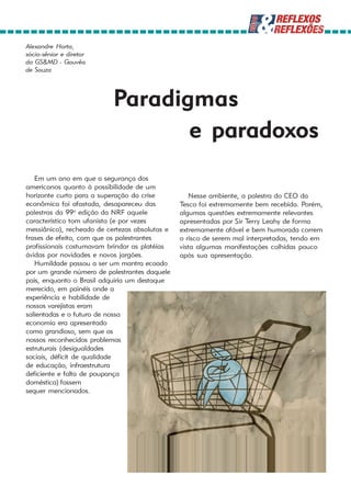 Alexandre Horta,
sócio-sênior e diretor
da GS&MD - Gouvêa
de Souza




                           Paradigmas
                                  e paradoxos
   Em um ano em que a segurança dos
americanos quanto à possibilidade de um
horizonte curto para a superação da crise          Nesse ambiente, a palestra do CEO da
econômica foi afastada, desapareceu das         Tesco foi extremamente bem recebida. Porém,
palestras da 99a edição da NRF aquele           algumas questões extremamente relevantes
característico tom ufanista (e por vezes        apresentadas por Sir Terry Leahy de forma
messiânico), recheado de certezas absolutas e   extremamente afável e bem humorada correm
frases de efeito, com que os palestrantes       o risco de serem mal interpretadas, tendo em
profissionais costumavam brindar as platéias    vista algumas manifestações colhidas pouco
ávidas por novidades e novos jargões.           após sua apresentação.
   Humildade passou a ser um mantra ecoado
por um grande número de palestrantes daquele
pais, enquanto o Brasil adquiria um destaque
merecido, em painéis onde a
experiência e habilidade de
nossos varejistas eram
salientadas e o futuro de nossa
economia era apresentado
como grandioso, sem que os
nossos reconhecidos problemas
estruturais (desigualdades
sociais, déficit de qualidade
de educação, infraestrutura
deficiente e falta de poupança
doméstica) fossem
sequer mencionados.
 