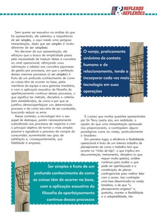 Sem querer ser exaustivo na análise do que
foi apresentado, ele salientou a importância
de ser simples, e aqui reside uma perigosa
interpretação, dado que ser simples é muito
diferente de ser simplista.
   No decorrer da sua apresentação, ele            O varejo, praticamente
reforçou que a busca de simplicidade passa
pela necessidade de traduzir ideias e conceitos    sinônimo de contato
ao nível operacional, reforçando uma
admiração e adesão aos conceitos japoneses
                                                   humano e de
de gestão por processos, em que a perfeição        relacionamento, tende a
desses mesmos processos (o ser simples) é
fruto de um profundo conhecimento de como          incorporar cada vez mais
as coisas têm de ocorrer na base, pelos
membros da equipe e seus gestores imediatos,       tecnologia em suas
e com a aplicação exaustiva da filosofia de
aperfeiçoamento contínuo desses processos, o
                                                   operações
que significa ter método, disciplina e critérios
bem estabelecidos, de como e por que se
justifica alterar/aperfeiçoar um determinado
processo e de como isso tem de ser conduzido,
buscando reduzir os erros.
   Nesse contexto, a tecnologia tem o seu     É curioso que muitas questões apresentadas
papel de destaque, porém necessariamente   por Sir Terry Leahy são, em realidade, o
subordinada aos processos de negócios e comoposto do que uma interpretação apressada
o principal objetivo de tornar o mais simples
                                           nos proporcionaria, e contrapõem alguns
possível e agradável o processo de compra do
                                           paradigmas caros ao varejo, particularmente
consumidor, aumentando seu grau de         o brasileiro.
satisfação e, consequentemente, sua           Em primeiro lugar, a eficiência e flexibilidade
fidelidade à empresa.                      operacional é fruto de um intenso trabalho de
                                           planejamento de como o trabalho tem que
                                           ocorrer no “chão de loja”, o que implica em
                                           documentação, treinamento, disciplina (o que
                                                           requer muita gestão), análise
                                                           contínua para avaliar o que
                         Ser simples é fruto de um         pode ser aperfeiçoado e a
                                                           constituição de planos
                profundo conhecimento de como              contingenciais para melhor lidar
                                                           com o acaso. Isso contrapõe
                as coisas têm de ocorrer na base,          uma tese disseminada no varejo
                    com a aplicação exaustiva da           brasileiro, a de que “o
                                                           planejamento engessa” e,
                     filosofia de aperfeiçoamento          portanto, manter a flexibilidade
                                                           e a adaptabilidade, tão
                          contínuo desses processos
 