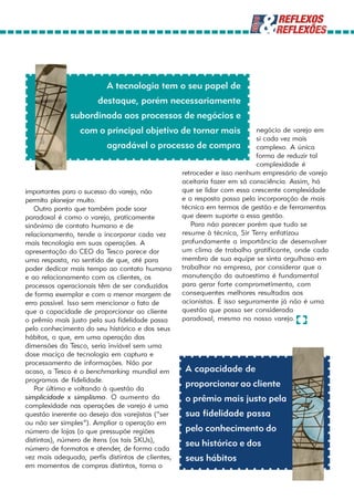 A tecnologia tem o seu papel de
                      destaque, porém necessariamente
             subordinada aos processos de negócios e
                 com o principal objetivo de tornar mais                 negócio de varejo em
                                                                         si cada vez mais
                           agradável o processo de compra                complexo. A única
                                                                         forma de reduzir tal
                                                                         complexidade é
                                                 retroceder e isso nenhum empresário de varejo
                                                 aceitaria fazer em sã consciência. Assim, há
importantes para o sucesso do varejo, não        que se lidar com essa crescente complexidade
permita planejar muito.                          e a resposta passa pela incorporação de mais
   Outro ponto que também pode soar              técnica em termos de gestão e de ferramentas
paradoxal é como o varejo, praticamente          que deem suporte a essa gestão.
sinônimo de contato humano e de                     Para não parecer porém que tudo se
relacionamento, tende a incorporar cada vez      resume à técnica, Sir Terry enfatizou
mais tecnologia em suas operações. A             profundamente a importância de desenvolver
apresentação do CEO da Tesco parece dar          um clima de trabalho gratificante, onde cada
uma resposta, no sentido de que, até para        membro de sua equipe se sinta orgulhoso em
poder dedicar mais tempo ao contato humano trabalhar na empresa, por considerar que a
e ao relacionamento com os clientes, os          manutenção da autoestima é fundamental
processos operacionais têm de ser conduzidos     para gerar forte comprometimento, com
de forma exemplar e com a menor margem de        consequentes melhores resultados aos
erro possível. Isso sem mencionar o fato de      acionistas. E isso seguramente já não é uma
que a capacidade de proporcionar ao cliente      questão que possa ser considerada
o prêmio mais justo pela sua fidelidade passa    paradoxal, mesmo no nosso varejo.
pelo conhecimento do seu histórico e dos seus
hábitos, o que, em uma operação das
dimensões da Tesco, seria inviável sem uma
dose maciça de tecnologia em captura e
processamento de informações. Não por
acaso, a Tesco é o benchmarking mundial em        A capacidade de
programas de fidelidade.
   Por último e voltando à questão da
                                                  proporcionar ao cliente
simplicidade x simplismo. O aumento da            o prêmio mais justo pela
complexidade nas operações de varejo é uma
questão inerente ao desejo dos varejistas (“ser   sua fidelidade passa
ou não ser simples”). Ampliar a operação em
número de lojas (o que pressupõe regiões          pelo conhecimento do
distintas), número de itens (os tais SKUs),
número de formatos e atender, de forma cada
                                                  seu histórico e dos
vez mais adequada, perfis distintos de clientes,  seus hábitos
em momentos de compras distintos, torna o
 