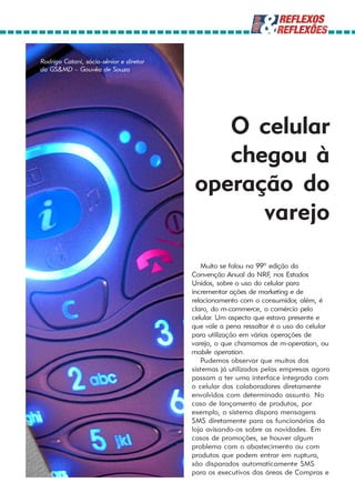 Rodrigo Catani, sócio-sênior e diretor
da GS&MD – Gouvêa de Souza




                                             O celular
                                             chegou à
                                          operação do
                                                varejo

                                            Muito se falou na 99ª edição da
                                         Convenção Anual da NRF, nos Estados
                                         Unidos, sobre o uso do celular para
                                         incrementar ações de marketing e de
                                         relacionamento com o consumidor, além, é
                                         claro, do m-commerce, o comércio pelo
                                         celular. Um aspecto que estava presente e
                                         que vale a pena ressaltar é o uso do celular
                                         para utilização em várias operações de
                                         varejo, o que chamamos de m-operation, ou
                                         mobile operation.
                                            Pudemos observar que muitos dos
                                         sistemas já utilizados pelas empresas agora
                                         passam a ter uma interface integrada com
                                         o celular dos colaboradores diretamente
                                         envolvidos com determinado assunto. No
                                         caso de lançamento de produtos, por
                                         exemplo, o sistema dispara mensagens
                                         SMS diretamente para os funcionários da
                                         loja avisando-os sobre as novidades. Em
                                         casos de promoções, se houver algum
                                         problema com o abastecimento ou com
                                         produtos que podem entrar em ruptura,
                                         são disparados automaticamente SMS
                                         para os executivos das áreas de Compras e
 