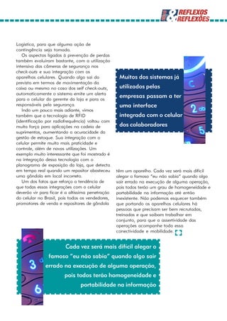 Logística, para que alguma ação de
contingência seja tomada.
   Os aspectos ligados à prevenção de perdas
também evoluíram bastante, com a utilização
intensiva das câmeras de segurança nos
check-outs e sua integração com os
aparelhos celulares. Quando algo sai do            Muitos dos sistemas já
previsto em termos de movimentação da
caixa ou mesmo no caso dos self check-outs,        utilizados pelas
automaticamente o sistema emite um alerta
para o celular do gerente da loja e para os
                                                   empresas passam a ter
responsáveis pela segurança.                       uma interface
   Indo um pouco mais adiante, vimos
também que a tecnologia de RFID                    integrada com o celular
(identificação por radiofrequência) voltou com
muita força para aplicações na cadeia de           dos colaboradores
suprimentos, aumentando a acuracidade da
gestão de estoque. Sua integração com o
celular permite muito mais praticidade e
controle, além de novas utilizações. Um
exemplo muito interessante que foi mostrado é
na integração dessa tecnologia com o
planograma de exposição da loja, que detecta
em tempo real quando um repositor abasteceu       têm um aparelho. Cada vez será mais difícil
uma gôndola em local incorreto.                   alegar o famoso “eu não sabia” quando algo
   Um dos fatos que reforça a tendência de        sair errado na execução de alguma operação,
que todas essas integrações com o celular         pois todos terão um grau de homogeneidade e
deverão vir para ficar é a altíssima penetração   portabilidade na informação até então
do celular no Brasil, pois todos os vendedores,   inexistente. Não podemos esquecer também
promotores de venda e repositores de gôndola      que portando os aparelhos celulares há
                                                  pessoas que precisam ser bem recrutadas,
                                                  treinadas e que saibam trabalhar em
                                                  conjunto, para que a assertividade das
                                                  operações acompanhe toda essa
                                                  conectividade e mobilidade.


                        Cada vez será mais difícil alegar o
                famoso “eu não sabia” quando algo sair
              errado na execução de alguma operação,
                        pois todos terão homogeneidade e
                                portabilidade na informação
 