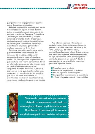quer permanecer no jogo tem que aderir à
guerra de preços e promoções.
   Revisões operacionais e estratégicas foram
mencionadas em alguns eventos da NRF.
Muitas empresas buscando acompanhar os
temas recorrentes de Gestão de Categorias e
Centralização no Consumidor (Customer
Centricity). O grande desafio é fazer esses
movimentos sem investimentos significativos
em tecnologia e utilizando os recursos já          Para reforçar o coro da relevância no
existentes nas empresas, garantindo o           estabelecimento de estratégias envolvendo as
resultado desejado na linha final.              pessoas que fazem a empresa ser o que é, Sir
   Diante de tamanho desafio surge, ainda       Terry Leahy, CEO da britânica Tesco,
que timidamente, uma novidade nos               compartilhou alguns dos valores de sua empresa
conteúdos do evento: pessoas como               que sustentam o gigante sucesso dessa cadeia
ferramenta de aumento da eficiência em          de lojas de alimentos. “Nós tratamos pessoas
vendas. Foi uma agradável surpresa escutar      como elas gostam de ser tratadas” diz ele, e
que a cultura e os valores corporativos devem   para que isso se torne realidade, a empresa
ser reforçados para que as lojas tenham cada    pratica os seguintes pontos:
vez mais diferenciais competitivos e
conquistem melhores resultados. Começa a          * Trabalhar como um time
aparecer um tema que durante muitos anos          * Acreditar e respeitar uns aos outros
perdeu espaço para inovações tecnológicas         * Escutar, apoiar e dizer obrigado
que, cada vez mais, robotizavam os                * Compartilhar conhecimento e experiência
atendimentos e deixavam os colaboradores          *... Então nós podemos curtir nosso trabalho
como meros coadjuvantes perante os clientes.




                    Os anos de prosperidade parecem ter
                       deixado as empresas conduzindo as
               estratégias e planos no piloto automático.
                     O problema é que esse piloto só sabe
               conduzir o negócio em cenários prósperos
 