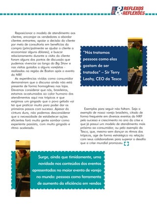 Reposicionar o modelo de atendimento aos
clientes; encorajar os vendedores a abordar
clientes entrantes; apoiar a decisão do cliente
por meio de consultoria em benefícios da
compra (principalmente se ajudar o cliente a
economizar alguns dólares); e buscar               “Nós tratamos
relacionamento durante a visita do cliente
foram alguns dos pontos de discussão que           pessoas como elas
pudemos vivenciar ao longo do Big Show e
nas visitas guiadas a alguns varejistas -          gostam de ser
realizadas na região de Boston após o evento       tratadas” – Sir Terry
da NRF  .
    As experiências vividas como consumidor        Leahy, CEO da Tesco
demonstram que o discurso ainda não está
presente de forma homogênea nas lojas.
Devemos considerar que nós, brasileiros,
estamos acostumados ao calor humano dos
atendimentos aqui nos trópicos e que
exigimos um gingado que o povo gelado vai
ter que praticar muito para poder dar os
primeiros passos com sucesso. Apesar da              Exemplos para seguir não faltam. Seja o
cintura dura, não podemos desconsiderar           exemplo de nosso varejo brasileiro, citado de
que a necessidade de estabelecer ações            forma frequente em diversos eventos da NRF
eficientes fará muita gente sambar como           pelo sucesso e crescimento no ano da crise e
experiente passista, com muito gingado e          que já possui um modelo de atendimento mais
ritmo acelerado.                                  próximo ao consumidor; ou pelo exemplo da
                                                  Tesco, que, mesmo sem dançar os ritmos dos
                                                  trópicos, age de forma estratégica na relação
                                                  com seus colaboradores para superar o desafio
                                                  que a crise mundial promoveu.



                   Surge, ainda que timidamente, uma
                   novidade nos conteúdos dos eventos
               apresentados no maior evento de varejo
                  no mundo: pessoas como ferramenta
                   de aumento da eficiência em vendas
 
