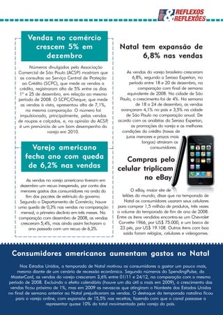 Vendas no comércio
           crescem 5% em                                Natal tem expansão de
              dezembro                                        6,8% nas vendas
          Números divulgados pela Associação
    Comercial de São Paulo (ACSP) mostram que              As vendas do varejo brasileiro cresceram
     as consultas ao Serviço Central de Proteção              6,8%, segundo a Serasa Experian, no
      ao Crédito (SCPC), que mede as vendas a                período entre 18 e 20 de dezembro, na
     crédito, registraram alta de 5% entre os dias                comparação com final de semana
     1º e 25 de dezembro, em relação ao mesmo               equivalente de 2008. Na cidade de São
    período de 2008. O SCPC/Cheque, que mede            Paulo, o crescimento foi de 4%. Na semana
     as vendas à vista, apresentou alta de 7,1%,                 de 18 a 24 de dezembro, as vendas
        na mesma comparação. O número foi               avançaram 4,1% no país e 3,5% na cidade
     impulsionado, principalmente, pelas vendas            de São Paulo na comparação anual. De
    de roupas e calçados, e, na opinião da ACSP    ,   acordo com os analistas da Serasa Experian,
     é um prenúncio de um bom desempenho do                   as promoções do varejo e as melhores
                     varejo em 2010.                     condições do crédito (taxas de
                                                           juros menores e prazos mais
                                                                    longos) atraíram os
          Varejo americano                                              consumidores.

        fecha ano com queda                               Compras pelo
         de 6,2% nas vendas                            celular triplicam
        As vendas no varejo americano tiveram em               no eBay
     dezembro um recuo inesperado, por conta dos
     menores gastos dos consumidores na onda do                O eBay, maior site de
        fim dos pacotes de estímulo do governo.           leilões do mundo, disse que na temporada de
     Segundo o Departamento de Comércio, houve             Natal os consumidores usaram seus celulares
    uma queda de 0,3% nas vendas na comparação         para comprar 1,5 milhão de produtos, três vezes
     mensal, o primeiro declínio em três meses. Na     o volume da temporada de fim de ano de 2008.
    comparação com dezembro de 2008, as vendas         Entre os itens vendidos encontra-se um Chevrolet
     cresceram 5,4%, mas ainda assim fecharam o         Corvette 1966, por US$ 75.000, e um barco de
          ano passado com um recuo de 6,2%.             23 pés, por US$ 19.108. Outros itens com boa
                                                           saída foram relógios, celulares e videogames.



 Consumidores americanos aumentam gastos no Natal
      Nos Estados Unidos, a temporada de Natal motivou os consumidores a gastar um pouco mais,
     mesmo diante de um cenário de recessão econômica. Segundo números do SpendingPulse, da
 MasterCard, as vendas do varejo cresceram 3,6% entre 01/11 e 24/12, na comparação com o mesmo
período de 2008. Excluindo o efeito calendário (houve um dia útil a mais em 2009), o crescimento das
 vendas ficou próximo de 1%, mas em 2009 as nevascas que atingiram o Nordeste dos Estados Unidos
no final de semana anterior ao Natal prejudicaram as vendas. O destaque da temporada natalina ficou
   para o varejo online, com expansão de 15,5% nas receitas, fazendo com que o canal passasse a
                   representar quase 10% do total movimentado pelo varejo do país.
 