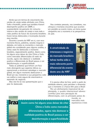 Ainda que em termos de crescimento das
vendas do varejo esteja alinhado com China,
Índia e Austrália, países que também tiveram          Nos contatos pessoais, nos corredores, nos
desempenho positivo em 2009, a                     almoços e inúmeros encontros que ocorrem
surpreendente recuperação do consumo               em paralelo ao evento maior, um tema quase
interno e das vendas do varejo e mais toda a       obrigatório era o momento e as perspectivas
visão positiva do futuro da economia brasileira    do país.
foram temas destacados e incensados durante
essa reunião.
   Durante o evento da NRF em si, com seus
inúmeros fóruns, palestras, sessões magnas e
debates, em todos os momentos o mercado
global era considerado para alguma análise, e         A atratividade de
várias vezes foi destacado o momento
brasileiro, especialmente positivo. Assim como        interesses e negócios
há alguns anos deixar de citar China e Índia
como mercados diferenciados do resto do               do mercado brasileiro
mundo, agora não destacar a realidade
positiva e diferenciada do Brasil passou a ser
                                                      talvez tenha sido o
desinformação e superficialidade.                     mais relevante ponto
   Todas as palestras que tinham um foco
mais abrangente que aspectos táticos ou               diferencial do evento
operacionais e envolviam estratégia e mercado
global, em algum momento destacaram o                 deste ano da NRF
Brasil por seu momento e sua perspectiva cada
vez melhor e mais segura de crescimento e
expansão de negócios.
   Mas não foi só nas apresentações que o             E é preciso olhar de fora, sentir a partir da
país foi destacado.                                realidade externa, para perceber a dimensão
                                                   que o momento e o futuro têm para o Brasil.
                                                      Por um alinhamento improvável de ser
                                                   planejado, o quadro internacional adverso
                                                   contribui para essa percepção da
                                                   diferenciação, com os principais países do
                                                                                 mundo, os
                                                                                 mercados mais
                 Assim como há alguns             anos deixar de citar expressivos e mais
                                  China e Índia como mercados
                          diferenciados, agora não destacar a
                    realidade positiva do Brasil passou a ser
                             desinformação e superficialidade
 