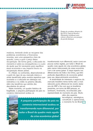 Projeto do complexo olímpico da
                                                                Rio-2016: Copa do Mundo e
                                                                Olimpíadas contribuem para
                                                                colocar o Brasil em uma posição
                                                                de grande destaque




maduros, tentando ainda se recuperar dos
problemas econômicos e financeiros
recentes, sem uma perspectiva clara de
quando, como e qual o preço dessa
recuperação. De forma geral, a discussão do      transformando num diferencial, assim como em
momento é sobre as consequências e o custo       poucas outras regiões, por isolar o Brasil do
da ajuda que foi necessária para equilibrar      quadro mais agudo da crise econômica global,
essas economias e seu impacto futuro na          pela menor interconexão da nossa economia
recuperação desses países.                       com a de outros países. E nesse aspecto nos
   E o Brasil, na contramão, desenvolvendo-se    diferenciamos da Índia e da China, que têm
a partir do vigor do seu mercado interno e       profunda dependência da economia global
ainda beneficiado pelos eventos esportivos que   para seu desenvolvimento econômico.
ocorrerão e o colocarão em destaque nos             A atratividade de interesses e negócios do
noticiários e na mídia na próxima década,        mercado brasileiro talvez tenha sido o mais
além dos benefícios que advirão das              relevante ponto diferencial do evento deste
descobertas do pré-sal.                          ano da NRF e fez com que os brasileiros
   Neste momento, um quadro histórico de         presentes, em torno de 600 pessoas, se
fragilidade, a pequena participação do país no   sentissem, finalmente, reconhecidos pela
comércio internacional acabou se                 expressividade do momento do país. Muito
                                                                   além dos aspectos
                                                                   tecnológicos, estratégicos,
                A pequena participação           do país no conceituais e operacionais,
                                                                   o momento foi do Brasil.
                  comércio internacional acabou se
                transformando num diferencial, por
              isolar o Brasil do quadro mais agudo
                            da crise econômica global
 