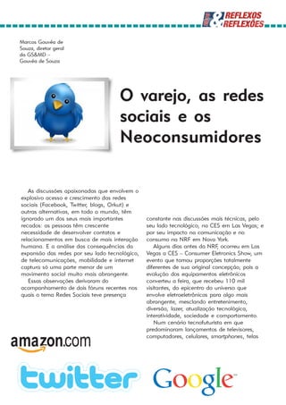 Marcos Gouvêa de
Souza, diretor geral
da GS&MD –
Gouvêa de Souza




                                    O varejo, as redes
                                    sociais e os
                                    Neoconsumidores

   As discussões apaixonadas que envolvem o
explosivo acesso e crescimento das redes
sociais (Facebook, Twitter, blogs, Orkut) e
outras alternativas, em todo o mundo, têm
ignorado um dos seus mais importantes          constante nas discussões mais técnicas, pelo
recados: as pessoas têm crescente              seu lado tecnológico, na CES em Las Vegas; e
necessidade de desenvolver contatos e          por seu impacto na comunicação e no
relacionamentos em busca de mais interação     consumo na NRF em Nova York.
humana. E a análise das consequências da           Alguns dias antes da NRF ocorreu em Las
                                                                            ,
expansão das redes por seu lado tecnológico,   Vegas a CES – Consumer Eletronics Show, um
de telecomunicações, mobilidade e internet     evento que tomou proporções totalmente
captura só uma parte menor de um               diferentes de sua original concepção, pois a
movimento social muito mais abrangente.        evolução dos equipamentos eletrônicos
   Essas observações derivaram do              converteu a feira, que recebeu 110 mil
acompanhamento de dois fóruns recentes nos     visitantes, do epicentro do universo que
quais o tema Redes Sociais teve presença       envolve eletroeletrônicos para algo mais
                                               abrangente, mesclando entretenimento,
                                               diversão, lazer, atualização tecnológica,
                                               interatividade, sociedade e comportamento.
                                                   Num cenário tecnofuturista em que
                                               predominaram lançamentos de televisores,
                                               computadores, celulares, smartphones, telas
 