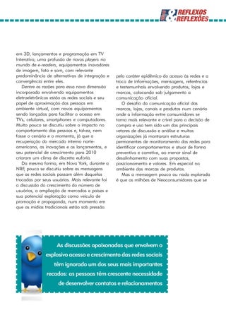 em 3D, lançamentos e programação em TV
Interativa, uma profusão de novos players no
mundo de e-readers, equipamentos inovadores
de imagem, foto e som, com relevante
predominância de alternativas de integração e    pelo caráter epidêmico do acesso às redes e a
convergência entre eles.                         troca de informações, mensagens, referências
   Dentre as razões para essa nova dimensão      e testemunhais envolvendo produtos, lojas e
incorporada envolvendo equipamentos              marcas, colocando sob julgamento a
eletroeletrônicos estão as redes sociais e seu   comunicação oficial.
papel de aproximação das pessoas em                 O desafio da comunicação oficial das
ambiente virtual, com novos equipamentos         marcas, lojas, canais e produtos num cenário
sendo lançados para facilitar o acesso em        onde a informação entre consumidores se
TVs, celulares, smartphones e computadores.      torna mais relevante e crível para a decisão de
Muito pouco se discutiu sobre o impacto no       compra e uso tem sido um dos principais
comportamento das pessoas e, talvez, nem         vetores de discussão e análise e muitas
fosse o cenário e o momento, já que a            organizações já montaram estruturas
recuperação do mercado interno norte-            permanentes de monitoramento das redes para
americano, as inovações e os lançamentos, e      identificar comportamentos e atuar de forma
seu potencial de crescimento para 2010           preventiva e corretiva, ao menor sinal de
criaram um clima de discreta euforia.            desalinhamento com suas propostas,
   Da mesma forma, em Nova York, durante a       posicionamento e valores. Em especial no
NRF pouco se discutiu sobre as mensagens
     ,                                           ambiente das marcas de produtos.
que as redes sociais passam além daquelas           Mas a mensagem pouco ou nada explorada
trocadas por seus usuários. Mais relevante foi   é que os milhões de Neoconsumidores que se
a discussão do crescimento do número de
usuários, a ampliação de mercados e países e
sua potencial exploração como veículo de
promoção e propaganda, num momento em
que as mídias tradicionais estão sob pressão




                    As discussões apaixonadas que envolvem o
              explosivo acesso e crescimento das redes sociais
                  têm ignorado um dos seus mais importantes
               recados: as pessoas têm crescente necessidade
                    de desenvolver contatos e relacionamentos
 